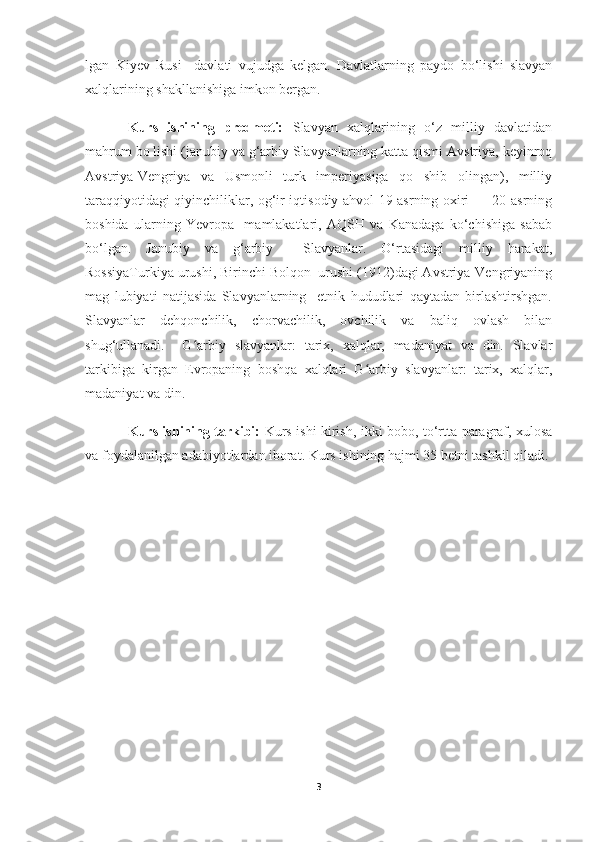 lgan   Kiyev   Rusi     davlati   vujudga   kelgan.   Davlatlarning   paydo   bo‘lishi   slavyan
xalqlarining shakllanishiga imkon bergan. 
Kurs   ishining   predmeti:   Slavyan   xalqlarining   o‘z   milliy   davlatidan
mahrum bo lishi (janubiy va g‘arbiy Slavyanlarning katta qismi Avstriya, keyinroq
Avstriya-Vengriya   va   Usmonli   turk   imperiyasiga   qo   shib   olingan),   milliy
taraqqiyotidagi qiyinchiliklar, og‘ir iqtisodiy ahvol 19-asrning oxiri — 20-asrning
boshida   ularning   Yevropa     mamlakatlari,   AQSH   va   Kanadaga   ko‘chishiga   sabab
bo‘lgan.   Janubiy   va   g‘arbiy     Slavyanlar.   O‘rtasidagi   milliy   harakat,
RossiyaTurkiya urushi, Birinchi Bolqon  urushi (1912)dagi Avstriya-Vengriyaning
mag   lubiyati   natijasida   Slavyanlarning     etnik   hududlari   qaytadan   birlashtirshgan.
Slavyanlar   dehqonchilik,   chorvachilik,   ovchilik   va   baliq   ovlash   bilan
shug‘ullanadi.     G arbiy   slavyanlar:   tarix,   xalqlar,   madaniyat   va   din.   Slavlarʻ
tarkibiga   kirgan   Evropaning   boshqa   xalqlari   G arbiy   slavyanlar:   tarix,   xalqlar,	
ʻ
madaniyat va din. 
Kurs ishining tarkibi:   Kurs ishi kirish, ikki bobo, to‘rtta paragraf, xulosa
va foydalanilgan adabiyotlardan iborat. Kurs ishining hajmi 35 betni tashkil qiladi.
3 