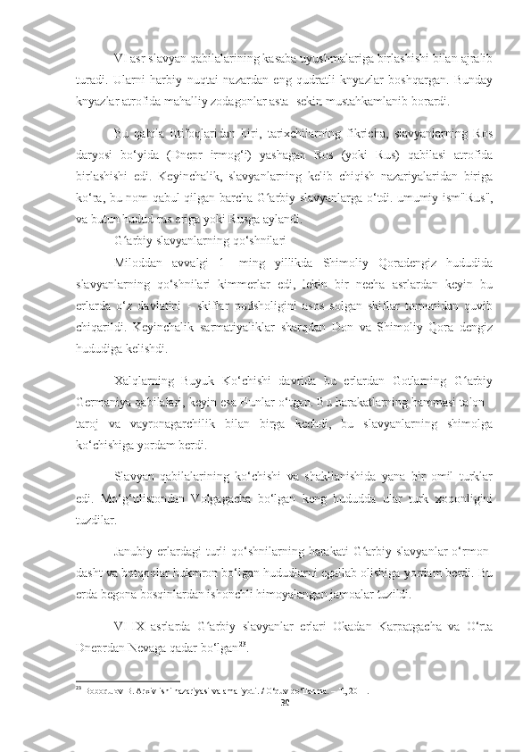 VI asr slavyan qabilalarining kasaba uyushmalariga birlashishi bilan ajralib
turadi.   Ularni   harbiy   nuqtai   nazardan   eng   qudratli   knyazlar   boshqargan.   Bunday
knyazlar atrofida mahalliy zodagonlar asta -sekin mustahkamlanib borardi.
Bu   qabila   ittifoqlaridan   biri,   tarixchilarning   fikricha,   slavyanlarning   Ros
daryosi   bo‘yida   (Dnepr   irmog‘i)   yashagan   Ros   (yoki   Rus)   qabilasi   atrofida
birlashishi   edi.   Keyinchalik,   slavyanlarning   kelib   chiqish   nazariyalaridan   biriga
ko‘ra, bu nom qabul qilgan barcha G arbiy slavyanlarga o‘tdi.ʻ   umumiy ism "Rus",
va butun hudud rus eriga yoki Rusga aylandi.
G arbiy slavyanlarning qo‘shnilari	
ʻ
Miloddan   avvalgi   1   -ming   yillikda   Shimoliy   Qoradengiz   hududida
slavyanlarning   qo‘shnilari   kimmerlar   edi,   lekin   bir   necha   asrlardan   keyin   bu
erlarda   o‘z   davlatini   -   skiflar   podsholigini   asos   solgan   skiflar   tomonidan   quvib
chiqarildi.   Keyinchalik   sarmatiyaliklar   sharqdan   Don   va   Shimoliy   Qora   dengiz
hududiga kelishdi.
Xalqlarning   Buyuk   Ko‘chishi   davrida   bu   erlardan   Gotlarning   G arbiy	
ʻ
Germaniya qabilalari, keyin esa Hunlar o‘tgan. Bu harakatlarning hammasi talon -
taroj   va   vayronagarchilik   bilan   birga   kechdi,   bu   slavyanlarning   shimolga
ko‘chishiga yordam berdi.
Slavyan   qabilalarining   ko‘chishi   va   shakllanishida   yana   bir   omil   turklar
edi.   Mo‘g‘ulistondan   Volgagacha   bo‘lgan   keng   hududda   ular   turk   xoqonligini
tuzdilar.
Janubiy  erlardagi   turli   qo‘shnilarning  harakati  G arbiy slavyanlar   o‘rmon-	
ʻ
dasht va botqoqlar hukmron bo‘lgan hududlarni egallab olishiga yordam berdi. Bu
erda begona bosqinlardan ishonchli himoyalangan jamoalar tuzildi.
VI-IX   asrlarda   G arbiy   slavyanlar   erlari   Okadan   Karpatgacha   va   O‘rta	
ʻ
Dneprdan Nevaga qadar bo‘lgan 23
.
23
  Boboqulov B. Arxiv ishi nazariyasi va amaliyoti. / O‘quv qo‘llanma. – T., 2011.
30 