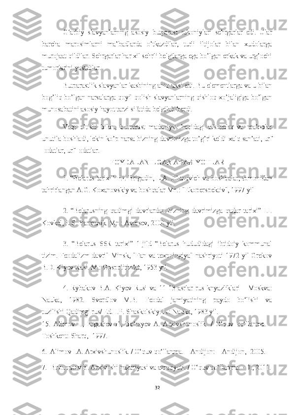 G arbiy   slavyanlarning   asosiy   butparast   ruhoniylari   sehrgarlar   edi.   Ularʻ
barcha   marosimlarni   ma’badlarda   o’tkazdilar,   turli   iltijolar   bilan   xudolarga
murojaat qildilar. Sehrgarlar har xil sehrli belgilarga ega bo’lgan erkak va urg’ochi
tumorlarini yasadilar.
Butparastlik slavyanlar kasbining aniq aksi edi. Bu elementlarga va u bilan
bog’liq bo’lgan narsalarga qoyil qolish slavyanlarning qishloq xo’jaligiga bo’lgan
munosabatini asosiy hayot tarzi sifatida belgilab berdi.
Vaqt   o’tishi   bilan,   butparast   madaniyat   haqidagi   afsonalar   va   ma’nolar
unutila boshladi, lekin ko’p narsa bizning davrimizga to’g’ri keldi   xalq san’ati , urf
-odatlar, urf -odatlar.
FOYDALANILGAN ADABIYOTLAR
1. “Belarus tarixi” P.I. Brigadin, L.A. Jilunovich va boshqalar; tomonidan
tahrirlangan A.G. Koxanovskiy va boshqalar Mn.: "Ekoperspektiv", 1997 yil
2.   “Belarusning   qadimgi   davrlardan   bizning   davrimizga   qadar   tarixi”   I.I.
Kovkel, E.S. Yarmusik. Mn.: Aversev, 2000 yil.
3.   “Belarus   SSR   tarixi”   1-jild   “Belarus   hududidagi   ibtidoiy   kommunal
tizim.  Feodalizm   davri"   Minsk,  "Fan   va  texnologiya"  nashriyoti  1972  yil   Grekov
B.D. Kiyev Rusi. M.: Gospolitizdat, 1953 yil.
4.   Rybakov   B.A.   Kiyev   Rusi   va   11-13-asrlar   rus   knyazliklari   -   Moskva:
Nauka,   1982.   Sverdlov   M.B.   Feodal   jamiyatining   paydo   bo‘lishi   va
tuzilishi   Qadimgi rus / Ed. I.P. Shaskolskiy. L.: Nauka, 1983 yil.
1 5.   Alimov   I.,   Ergashev   F.,   Bo‘tayev  A.   Arxivshunoslik.   /   O‘quv   qo‘llanma.   -
Toshkent: Sharq,  1997. 
6.   Alimov I.A. Arxivshunoslik. / O‘quv qo‘llanma. -  Andijon: -  Andijon,  2005.
7.  Boboqulov B. Arxiv ishi nazariyasi va amaliyoti. / O‘quv qo‘llanma. – T., 2011.
32 