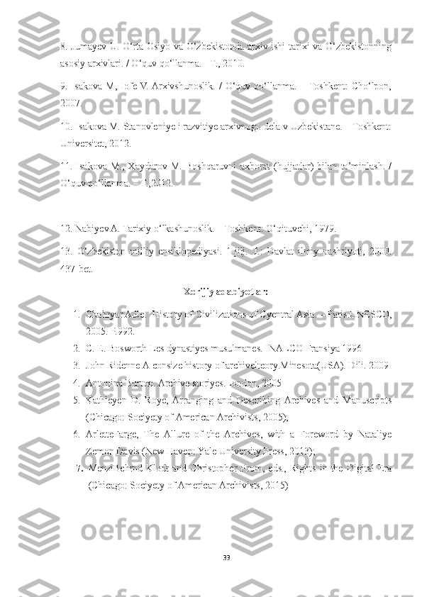 8. Jumayev U. O‘rta Osiyo va O‘zbekistonda arxiv ishi tarixi va O‘zbekistonning
asosiy arxivlari. / O‘quv qo‘llanma. - T., 2010. 
9.   Isakova   M,   Iofe  V.  Arxivshunoslik.   /   O‘quv   qo‘llanma.   –  Toshkent:   Cho‘lpon,
2007.
10 . Isakova M. Stanovleniye i razvitiye arxivnogo dela v Uzbekistane. – Toshkent:
Universitet, 2012.
11.   Isakova   M.,   Xaydarov   M.   Boshqaruvni   axborot   (hujjatlar)   bilan   ta’minlash.   /
O‘quv qo‘llanma. – T.,2012.
12. Nabiyev A. Tarixiy o‘lkashunoslik. – Toshkent: O‘qituvchi, 1979. 
13 .   O‘zbekiston   milliy   ensiklopediyasi.   1-jilj.   T.:   Davlat   ilmiy   nashriyoti,   2000.
437-bet.   
Xorijiy adabiyotlar:
1. Chahryar Adle .    History of Civilizations of Cyentral Asia .  – Paris . UNESCO ,
200 5 . P. 992.
2. C. E. Bosworth Les dynastiyes musulmanes. INALCO  Fransiya  1996
3. John Ridenne A consize history of archivelteory.Minesota(USA). Dili. 2009
4. Antonina Burton .  Archive storiyes.London, 2005
5. Kathleyen   D.   Roye,   Arranging   and   Describing   Archives   and   Manuscripts
(Chicago: Sociyety of American Archivists, 2005);
6. ArletteFarge,   The   Allure   of   the   Archives,   with   a   Foreword   by   Nataliye
Zemon Davis (New Haven: Yale University Press, 2013);
7. MenziBehrnd-Klodt   and   Christopher   Prom,   eds.,   Rights   in   the   Digital   Era
(Chicago: Sociyety of American Archivists, 2015)
33 