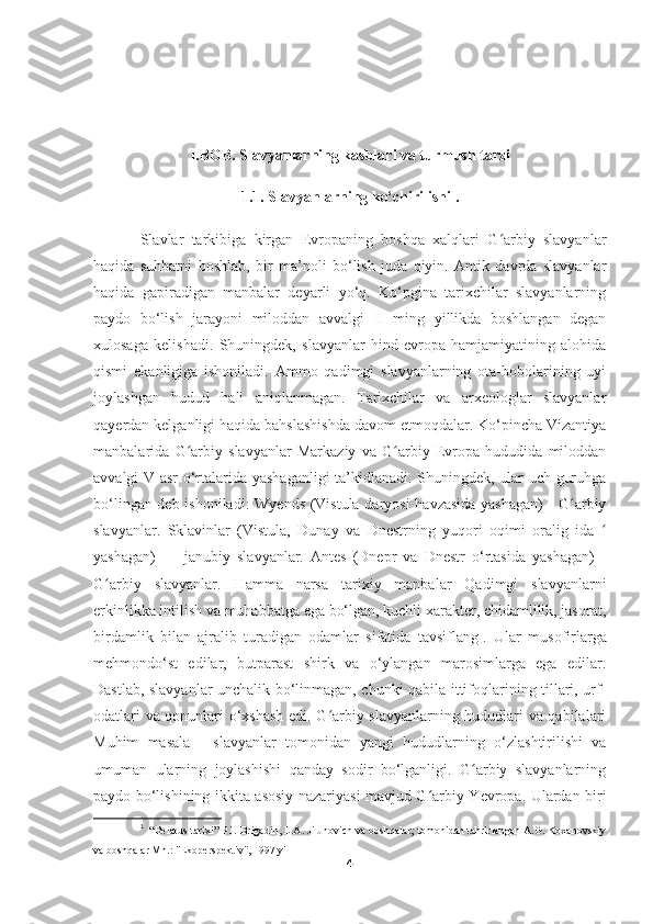 I.BOB. Slavyanlarning kasblari va turmush tarzi
1.1. Slavyanlarning ko‘chirilishi .
Slavlar   tarkibiga   kirgan   Evropaning   boshqa   xalqlari   G arbiy   slavyanlarʻ
haqida   suhbatni   boshlab,   bir   ma’noli   bo‘lish   juda   qiyin.   Antik   davrda   slavyanlar
haqida   gapiradigan   manbalar   deyarli   yo‘q.   Ko‘pgina   tarixchilar   slavyanlarning
paydo   bo‘lish   jarayoni   miloddan   avvalgi   II   ming   yillikda   boshlangan   degan
xulosaga   kelishadi.   Shuningdek,   slavyanlar   hind-evropa   hamjamiyatining   alohida
qismi   ekanligiga   ishoniladi.   Ammo   qadimgi   slavyanlarning   ota-bobolarining   uyi
joylashgan   hudud   hali   aniqlanmagan.   Tarixchilar   va   arxeologlar   slavyanlar
qayerdan kelganligi haqida bahslashishda davom etmoqdalar. Ko‘pincha Vizantiya
manbalarida   G arbiy   slavyanlar   Markaziy   va   G arbiy   Evropa   hududida   miloddan	
ʻ ʻ
avvalgi V asr o‘rtalarida yashaganligi  ta’kidlanadi. Shuningdek, ular uch guruhga
bo‘lingan deb ishoniladi: Wyends (Vistula daryosi  havzasida yashagan)  - G arbiy	
ʻ
slavyanlar.   Sklavinlar   (Vistula,   Dunay   va   Dnestrning   yuqori   oqimi   oralig   ida  	
ʻ
yashagan)   —   janubiy   slavyanlar.   Antes   (Dnepr   va   Dnestr   o‘rtasida   yashagan)   -
G arbiy   slavyanlar.   Hamma   narsa   tarixiy   manbalar   Qadimgi   slavyanlarni	
ʻ
erkinlikka intilish va muhabbatga ega bo‘lgan, kuchli xarakter, chidamlilik, jasorat,
birdamlik   bilan   ajralib   turadigan   odamlar   sifatida   tavsiflang 1
.   Ular   musofirlarga
mehmondo‘st   edilar,   butparast   shirk   va   o‘ylangan   marosimlarga   ega   edilar.
Dastlab, slavyanlar unchalik bo‘linmagan, chunki qabila ittifoqlarining tillari, urf-
odatlari va qonunlari o‘xshash edi. G arbiy slavyanlarning hududlari va qabilalari	
ʻ
Muhim   masala   -   slavyanlar   tomonidan   yangi   hududlarning   o‘zlashtirilishi   va
umuman   ularning   joylashishi   qanday   sodir   bo‘lganligi.   G arbiy   slavyanlarning	
ʻ
paydo bo‘lishining ikkita asosiy nazariyasi mavjud G arbiy Yevropa. Ulardan biri	
ʻ
1
   “Belarus tarixi” P.I. Brigadin, L.A. Jilunovich va boshqalar; tomonidan tahrirlangan A.G. Koxanovskiy
va boshqalar Mn.: "Ekoperspektiv", 1997 yil
4 