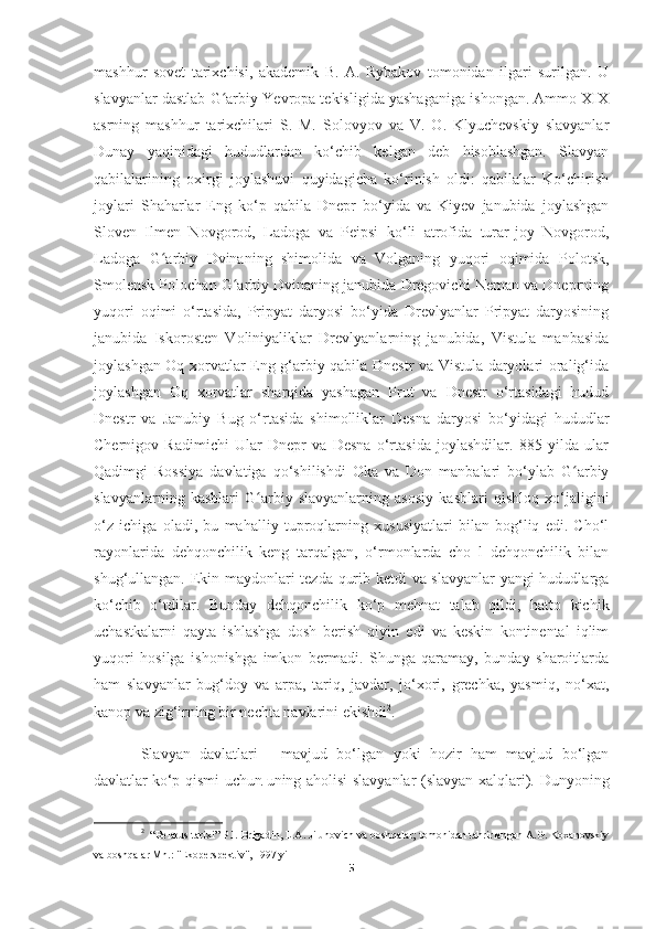 mashhur   sovet   tarixchisi,   akademik   B.   A.   Rybakov   tomonidan   ilgari   surilgan.   U
slavyanlar dastlab G arbiy Yevropa tekisligida yashaganiga ishongan. Ammo XIXʻ
asrning   mashhur   tarixchilari   S.   M.   Solovyov   va   V.   O.   Klyuchevskiy   slavyanlar
Dunay   yaqinidagi   hududlardan   ko‘chib   kelgan   deb   hisoblashgan.   Slavyan
qabilalarining   oxirgi   joylashuvi   quyidagicha   ko‘rinish   oldi:   qabilalar   Ko‘chirish
joylari   Shaharlar   Eng   ko‘p   qabila   Dnepr   bo‘yida   va   Kiyev   janubida   joylashgan
Sloven   Ilmen   Novgorod,   Ladoga   va   Peipsi   ko‘li   atrofida   turar-joy   Novgorod,
Ladoga   G arbiy   Dvinaning   shimolida   va   Volganing   yuqori   oqimida   Polotsk,	
ʻ
Smolensk Polochan G arbiy Dvinaning janubida Dregovichi Neman va Dneprning	
ʻ
yuqori   oqimi   o‘rtasida,   Pripyat   daryosi   bo‘yida   Drevlyanlar   Pripyat   daryosining
janubida   Iskorosten   Voliniyaliklar   Drevlyanlarning   janubida,   Vistula   manbasida
joylashgan Oq xorvatlar Eng g‘arbiy qabila Dnestr va Vistula daryolari oralig‘ida
joylashgan   Oq   xorvatlar   sharqida   yashagan   Prut   va   Dnestr   o‘rtasidagi   hudud
Dnestr   va   Janubiy   Bug   o‘rtasida   shimolliklar   Desna   daryosi   bo‘yidagi   hududlar
Chernigov   Radimichi   Ular   Dnepr   va   Desna   o‘rtasida   joylashdilar.   885   yilda   ular
Qadimgi   Rossiya   davlatiga   qo‘shilishdi   Oka   va   Don   manbalari   bo‘ylab   G arbiy	
ʻ
slavyanlarning   kasblari   G arbiy   slavyanlarning   asosiy   kasblari   qishloq   xo‘jaligini	
ʻ
o‘z   ichiga   oladi,   bu   mahalliy   tuproqlarning   xususiyatlari   bilan   bog‘liq   edi.   Cho‘l
rayonlarida   dehqonchilik   keng   tarqalgan,   o‘rmonlarda   cho   l   dehqonchilik   bilan
shug‘ullangan. Ekin maydonlari tezda qurib ketdi va slavyanlar yangi hududlarga
ko‘chib   o‘tdilar.   Bunday   dehqonchilik   ko‘p   mehnat   talab   qildi,   hatto   kichik
uchastkalarni   qayta   ishlashga   dosh   berish   qiyin   edi   va   keskin   kontinental   iqlim
yuqori   hosilga   ishonishga   imkon   bermadi.   Shunga   qaramay,   bunday   sharoitlarda
ham   slavyanlar   bug‘doy   va   arpa,   tariq,   javdar,   jo‘xori,   grechka,   yasmiq,   no‘xat,
kanop va zig‘irning bir nechta navlarini ekishdi 2
. 
Slavyan   davlatlari   -   mavjud   bo‘lgan   yoki   hozir   ham   mavjud   bo‘lgan
davlatlar   ko‘p qismi uchun   uning aholisi slavyanlar (slavyan xalqlari). Dunyoning
2
   “Belarus tarixi” P.I. Brigadin, L.A. Jilunovich va boshqalar; tomonidan tahrirlangan A.G. Koxanovskiy
va boshqalar Mn.: "Ekoperspektiv", 1997 yil
5 