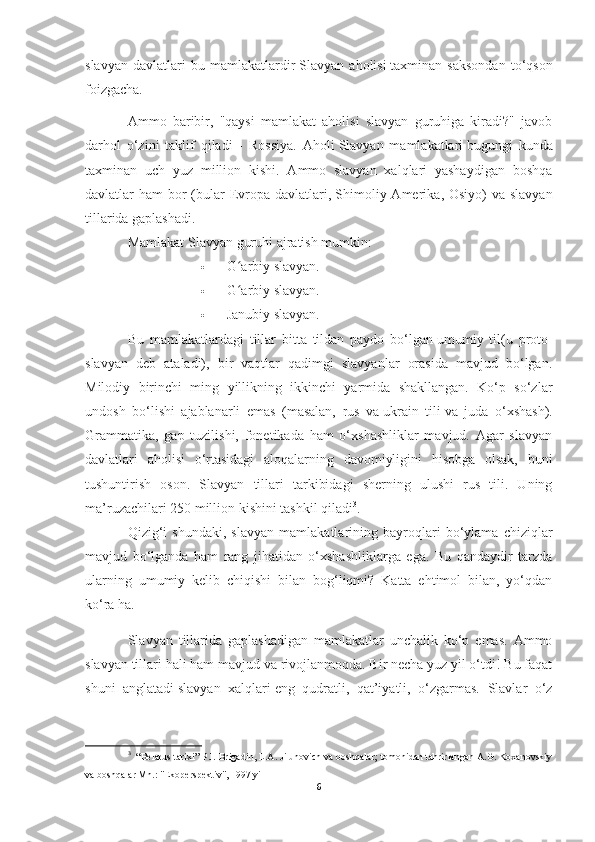 slavyan   davlatlari   bu   mamlakatlardir   Slavyan   aholisi   taxminan   saksondan   to‘qson
foizgacha.
Ammo   baribir,   "qaysi   mamlakat   aholisi   slavyan   guruhiga   kiradi?"   javob
darhol   o‘zini   taklif   qiladi   -   Rossiya.   Aholi   Slavyan   mamlakatlari   bugungi   kunda
taxminan   uch   yuz   million   kishi.   Ammo   slavyan   xalqlari   yashaydigan   boshqa
davlatlar  ham  bor  (bular  Evropa davlatlari,   Shimoliy Amerika , Osiyo)  va slavyan
tillarida gaplashadi.
Mamlakat   Slavyan guruhi   ajratish mumkin:
 G arbiy slavyan.ʻ
 G arbiy slavyan.
ʻ
 Janubiy slavyan.
Bu   mamlakatlardagi   tillar   bitta   tildan   paydo   bo‘lgan   umumiy   til (u   proto-
slavyan   deb   ataladi),   bir   vaqtlar   qadimgi   slavyanlar   orasida   mavjud   bo‘lgan.
Milodiy   birinchi   ming   yillikning   ikkinchi   yarmida   shakllangan.   Ko‘p   so‘zlar
undosh   bo‘lishi   ajablanarli   emas   (masalan,   rus   va   ukrain   tili   va   juda   o‘xshash).
Grammatika,   gap   tuzilishi,   fonetikada   ham   o‘xshashliklar   mavjud.   Agar   slavyan
davlatlari   aholisi   o‘rtasidagi   aloqalarning   davomiyligini   hisobga   olsak,   buni
tushuntirish   oson.   Slavyan   tillari   tarkibidagi   sherning   ulushi   rus   tili.   Uning
ma’ruzachilari 250 million kishini tashkil qiladi 3
.
Qizig‘i   shundaki,   slavyan   mamlakatlarining   bayroqlari   bo‘ylama   chiziqlar
mavjud   bo‘lganda   ham   rang   jihatidan   o‘xshashliklarga   ega.   Bu   qandaydir   tarzda
ularning   umumiy   kelib   chiqishi   bilan   bog‘liqmi?   Katta   ehtimol   bilan,   yo‘qdan
ko‘ra ha.
Slavyan   tillarida   gaplashadigan   mamlakatlar   unchalik   ko‘p   emas.   Ammo
slavyan tillari hali ham mavjud va rivojlanmoqda. Bir necha yuz yil o‘tdi! Bu faqat
shuni   anglatadi   slavyan   xalqlari   eng   qudratli,   qat’iyatli,   o‘zgarmas.   Slavlar   o‘z
3
   “Belarus tarixi” P.I. Brigadin, L.A. Jilunovich va boshqalar; tomonidan tahrirlangan A.G. Koxanovskiy
va boshqalar Mn.: "Ekoperspektiv", 1997 yil
6 