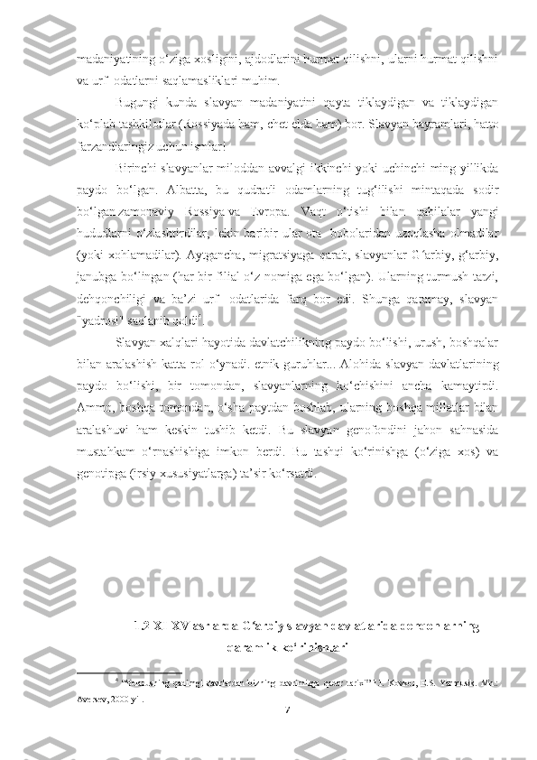 madaniyatining o‘ziga xosligini, ajdodlarini hurmat qilishni, ularni hurmat qilishni
va urf -odatlarni saqlamasliklari muhim.
Bugungi   kunda   slavyan   madaniyatini   qayta   tiklaydigan   va   tiklaydigan
ko‘plab tashkilotlar (Rossiyada ham, chet elda ham) bor.   Slavyan bayramlari , hatto
farzandlaringiz uchun ismlar!
Birinchi   slavyanlar   miloddan   avvalgi   ikkinchi   yoki   uchinchi   ming   yillikda
paydo   bo ‘ lgan .   Albatta,   bu   qudratli   odamlarning   tug‘ilishi   mintaqada   sodir
bo‘lgan   zamonaviy   Rossiya   va   Evropa.   Vaqt   o‘tishi   bilan   qabilalar   yangi
hududlarni   o‘zlashtirdilar,  lekin baribir   ular  ota  -bobolaridan uzoqlasha   olmadilar
(yoki   xohlamadilar).   Aytgancha,   migratsiyaga   qarab,   slavyanlar   G arbiy,   g‘arbiy,ʻ
janubga bo‘lingan (har bir filial o‘z nomiga ega bo‘lgan). Ularning turmush tarzi,
dehqonchiligi   va   ba’zi   urf   -odatlarida   farq   bor   edi.   Shunga   qaramay,   slavyan
"yadrosi" saqlanib qoldi 4
.
Slavyan xalqlari hayotida davlatchilikning paydo bo‘lishi, urush, boshqalar
bilan aralashish   katta rol  o‘ynadi.   etnik guruhlar ... Alohida  slavyan  davlatlarining
paydo   bo‘lishi,   bir   tomondan,   slavyanlarning   ko‘chishini   ancha   kamaytirdi.
Ammo, boshqa tomondan, o‘sha paytdan boshlab, ularning boshqa millatlar bilan
aralashuvi   ham   keskin   tushib   ketdi.   Bu   slavyan   genofondini   jahon   sahnasida
mustahkam   o‘rnashishiga   imkon   berdi.   Bu   tashqi   ko‘rinishga   (o‘ziga   xos)   va
genotipga (irsiy xususiyatlarga) ta’sir ko‘rsatdi.
1.2 XI-XV asrlarda G arbiy slavyan davlatlarida dehqonlarning	
ʻ
qaramlik ko‘rinishlari
4
  “Belarusning   qadimgi   davrlardan   bizning   davrimizga   qadar   tarixi”   I.I.   Kovkel,   E.S.   Yarmusik.   Mn.:
Aversev, 2000 yil.
7 