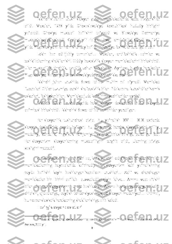 Ikkinchisi   Jahon   urushi   slavyan   guruhi   mamlakatlarida   katta   o‘zgarishlar
qildi.   Masalan,   1938   yilda   Chexoslovakiya   Respublikasi   hududiy   birligini
yo‘qotdi.   Chexiya   mustaqil   bo‘lishni   to‘xtatdi   va   Slovakiya   Germaniya
mustamlakasiga   aylandi.   Keyingi   yili   Polsha-Litva   Hamdo‘stligi   tugadi   va   1940
yilda Yugoslaviya bilan ham shunday bo‘ldi. Bolgariya fashistlar tarafiga o‘tdi.
Lekin   bor   edi   ijobiy   tomonlari ...   Masalan,   antifashistik   oqimlar   va
tashkilotlarning shakllanishi. Oddiy baxtsizlik slavyan mamlakatlarini birlashtirdi.
Ular   mustaqillik,   tinchlik,  ozodlik  uchun  kurashdilar.   Ayniqsa,  bunday  harakatlar
Yugoslaviya, Bolgariya, Chexoslovakiyada mashhurlikka erishdi.
Ikkinchi   jahon   urushida   Sovet   Ittifoqi   muhim   rol   o‘ynadi.   Mamlakat
fuqarolari  Gitler  tuzumiga qarshi  shafqasizlik bilan fidokorona  kurashdilar   Nemis
askarlari , fashistlar bilan. Mamlakat juda ko‘p himoyachilaridan ayrildi.
Ikkinchi   Jahon   urushi   paytida   ba’zi   slavyan   davlatlarini   Butun   slavyan
qo‘mitasi birlashtirdi. Ikkinchisi Sovet Ittifoqi tomonidan yaratilgan.
Pan-slavyanlik   tushunchasi   qiziq.   Bu   yo‘nalish   XVIII   -XIX   asrlarda
slavyan   davlatlarida   paydo   bo‘lgan.   Bu   dunyoning   barcha   slavyanlarini   milliy,
madaniy,   kundalik,   lingvistik   hamjamiyat   asosida   birlashtirishga   qaratilgan   edi.
Pan-slavyanizm   slavyanlarning   mustaqilligini   targ‘ib   qildi,   ularning   o‘ziga
xosligini maqtadi 5
.
Pan-slavyanizmning   ranglari   oq,   ko‘k   va   qizil   edi   (bir   xil   ranglar   ko‘plab
mamlakatlarning   bayroqlarida   ko‘rinadi).   Pan-slavyanizm   kabi   yo‘nalishning
paydo   bo‘lishi   keyin   boshlangan   Napoleon   urushlari ...   Zaif   va   charchagan
mamlakatlar   bir   -birini   qo‘llab   -quvvatladilar   qiyin   lahza ...   Ammo   vaqt   o‘tishi
bilan   ular   pan-slavyanizmni   unuta   boshladilar.   Ammo   hozirgi   vaqtda   yana   kelib
chiqishi,   ajdodlariga,   qaytish   tendensiyasi   mavjud   Slavyan   madaniyati ...   Ehtimol,
bu neopanslavistik harakatning shakllanishiga olib keladi.
Hozirgi slavyan davlatlari
5
  “Belarusning   qadimgi   davrlardan   bizning   davrimizga   qadar   tarixi”   I.I.   Kovkel,   E.S.   Yarmusik.   Mn.:
Aversev, 2000 yil.
8 