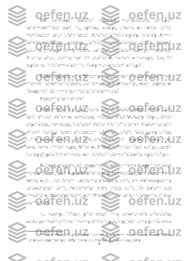 XXI   asr-slavyan   davlatlari   o‘rtasidagi   munosabatlarda   qandaydir
kelishmovchiliklar   davri.   Bu,   ayniqsa,   Rossiya,   Ukraina   va   Evropa   Ittifoqi
mamlakatlari   uchun   to‘g‘ri   keladi.   Sabablari   ko‘proq   siyosiy,   iqtisodiy.   Ammo
kelishmovchiliklarga   qaramay,   ko‘plab   mamlakatlarning   aholisi   (slavyan
guruhidan)   slavyanlarning   barcha   avlodlari   birodarlar   ekanligini   eslashadi.
Shuning   uchun,   ularning   hech   biri   urushlar   va   nizolarni   xohlamaydi,   faqat   bir
paytlar ota -bobolarimiz kabi iliq oilaviy munosabatlarni xohlaydi.
Slavlar   eng   katta   etnik   hamjamiyat   Evropa,   lekin   biz   ular   haqida   nimani
bilamiz?   Tarixchilar   haligacha   ular   kimdan   kelib   chiqqanligi,   vatani   qayerda   va
"slavyanlar" deb nomlangani haqida bahslashmoqda 6
.
Slavlarning kelib chiqishi
Slavlarning   kelib   chiqishi   haqida   ko‘plab   farazlar   mavjud.   Kimdir   ularni
kelib   chiqqan   skiflar   va   sarmatlarga   murojaat   qiladi   Markaziy   Osiyo ,   kimdir
ariyaliklarga,   nemislarga,   boshqalari   Keltlar   bilan   to‘liq   tanish.   Slavlarning   kelib
chiqishi   haqidagi   barcha   gipotezalarni   to‘g‘ridan   -to‘g‘ri   ikkita   asosiy   toifaga
bo‘lish mumkin   qarama -qarshi do‘st   do‘st Ulardan biri - mashhur "Norman" 18 -
asrda   nemis   olimlari   Bayer,   Miller   va   Shletser   tomonidan   ilgari   surilgan,   garchi
bunday g‘oyalar birinchi marta Ivan Dahshatli hukmronlik davrida paydo bo‘lgan.
Xulosa   quyidagicha   edi:   slavyanlar-bir   vaqtlar   "nemis-slavyan"   jamoasiga
mansub  bo‘lgan,  lekin  Buyuk  ko‘chish   paytida  nemislardan  ajralib  chiqqan  hind-
evropa   xalqi.   Ular   o‘zlarini   Evropaning   chekkasida   topib,   Rim   sivilizatsiyasining
uzluksizligidan   uzilib,   rivojlanishdan   ancha   orqada   qolib,   o‘z   davlatini   qura
olmadilar va Varangiyaliklarni, ya’ni Vikinglarni o‘z ustidan hukmronlik qilishga
taklif qilishdi. .
Bu   nazariya   "O‘tgan   yillar   ertagi"   ning   tarixshunoslik   an’analariga
asoslangan   mashhur ibora : "Bizning erimiz buyuk, boy, lekin uning yonida emas.
6
  “Belarus   SSR   tarixi”   1-jild   “Belarus   hududidagi   ibtidoiy   kommunal   tizim.   Feodalizm   davri"   Minsk,
"Fan va texnologiya" nashriyoti 1972 yil Grekov B.D. Kiev Rusi. M.: Gospolitizdat, 1953 yil.
9 