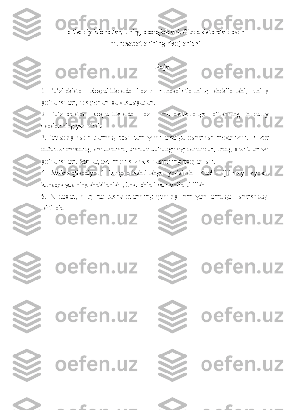 Iqtisodiy islohotlar, uning bochqichlari.  O‘zbekiston da bozor
munosabatlarining rivojlanishi   
Reja:
1.   O‘zbekiston   Respublikasida   bozor   munosabatlarining   shakllanishi,   uning
yo nalishlari, bosqichlari va xususiyatlari. ʼ
2.   O‘zbekiston   Respublikasida   bozor   munosabatlariga   o‘tishning   huquqiy
asoslarining yaratilishi. 
3.   Iqtisodiy   islohotlarning   besh   tamoyilini   amalga   oshirilish   mexanizmi.   Bozor
infratuzilmasining shakllanishi, qishloq xo‘jaligidagi islohotlar, uning vazifalari va
yo nalishlari. Sanoat, avtomobilsozlik sohasinining rivojlanishi. 
ʼ
4.   Makroiqtisodiyotni   barqarorlashtirishga   yerishish.   Kuchli   ijtimoiy   siyosat
konsepsiyasining shakllanishi, bosqichlari va rivojlantirilishi. 
5.   Nodavlat,   notijorat   tashkilotlarining   ijtimoiy   himoyani   amalga   oshirishdagi
ishtiroki. 