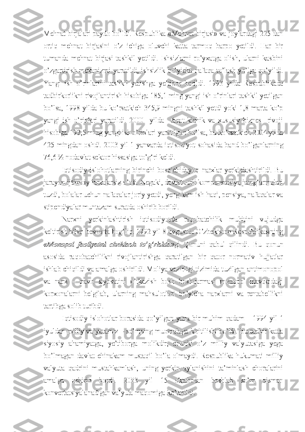 Mehnat birjalari paydo bo’ldi. Respublika «Mehnat birjasi» va joylardagi 225 dan
ortiq   mehnat   birjasini   o’z   ichiga   oluvchi   katta   tarmoq   barpo   yetildi.   Har   bir
tumanda   mehnat   birjasi   tashkil   yetildi.   Ishsizlarni   ro’yxatga   olish,   ularni   kasbini
o’zgartirish mexanizmi yaratildi, ishsizlik bo’yicha nafaqa to’lash yo’lga qo’yildi.
Yangi   ish   o’rinlarini   tashkil   yetishga   ye’tibor   berildi.   1993   yilda   Respublikada
tadbirkorlikni rivojlantirish hisobiga 185,1 ming yangi ish o’rinlari tashkil yetilgan
bo’lsa,   1998   yilda  bu   ko’rsatkich   345,9   mingni   tashkil   yetdi   yoki   1,8  marta   ko’p
yangi   ish   o’rinlari   yaratildi.   2000     yilda     faqat   kichik   va   xususiy   biznes     rivoji
hisobiga 192,5 ming yangi ish o’rinlari yaratilgan bo’lsa, bu ko’rsatkich 2004 yilda
425 mingdan oshdi. 2003 yil 1 yanvarda iqtisodiyot sohasida band bo’lganlarning
76,6 % nodavlat sektor hissasiga to’g‘ri keldi.
Iqtisodiy   islohotlarning   birinchi   bosqichidayoq   narxlar   yerkinlashtirildi.   Bu
jarayon ijtimoiy larzalarsiz o’tdi. Negaki, davlat turli kompensatsiya jamg‘armalari
tuzdi, bolalar uchun nafaqalar joriy yetdi, yeng kam ish haqi, pensiya, nafaqalar va
stipendiyalar muntazam suratda oshirib borildi.
Narxni   yerkinlashtirish   iqtisodiyotda   raqobatchilik   muhitini   vujudga
keltirish bilan bevosita bog‘liq. 1992 yil 8 avgustda O’zbekiston Respublikasining
«Monopol   faoliyatni   cheklash   to’g‘risida» gi   Qonuni   qabul   qilindi.   Bu   qonun
asosida   raqobatchilikni   rivojlantirishga   qaratilgan   bir   qator   normativ   hujjatlar
ishlab chiqildi va amalga oshirildi. Moliya vazirligi tizimida tuzilgan antimonopol
va   narx   –   navo   siyosatini   o’tkazish   bosh   boshqarmasi   monopol   mavqeidagi
korxonalarni   belgilab,   ularning   mahsulotlari   bo’yicha   narxlarni   va   rentabellikni
tartibga solib turibdi.
Iqtisodiy islohotlar borasida qo’yilgan yana bir muhim qadam – 1994 yil 1
iyuldan milliy valyutamiz – so’mning muomalaga kiritilishi bo’ldi. Bu tadbir katta
siyosiy   ahamiyatga,   ye’tiborga   molikdir,   chunki   o’z   milliy   valyutasiga   yega
bo’lmagan   davlat   chinakam   mustaqil   bo’la   olmaydi.   Respublika   hukumati   milliy
valyuta   qadrini   mustahkamlash,   uning   yerkin   aylanishini   ta’minlash   choralarini
amalga   oshirib   bordi.   2003   yil   15   oktabrdan   boshlab   so’m   qisman
konvertatsiyalanadigan valyuta maqomiga ko’tarildi.  