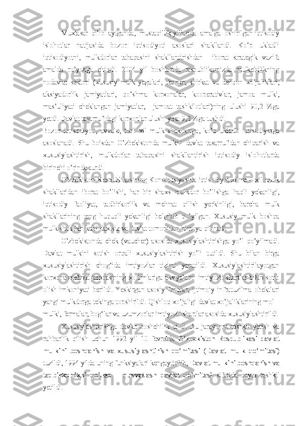 Muxtasar  qilib  aytganda,  mustaqillik yillarida  amalga  oshirilgan iqtisodiy
islohotlar   natijasida   bozor   iqtisodiyoti   asoslari   shakllandi.   Ko’p   ukladli
iqtisodiyotni,   mulkdorlar   tabaqasini   shakllantirishdan     iborat   strategik   vazifa
amalda   ro’yobga   chiqdi.   2004   yil   boshlarida   respublikamizda   mulkchilikning
nodavlat   sektori   (xususiy   mulk   yegalari,   fermer,   shirkat   va   dehqon   xo’jaliklari,
aksiyadorlik   jamiyatlari,   qo’shma   korxonalar,   kooperativlar,   jamoa   mulki,
mas’uliyati   cheklangan   jamiyatlar,     jamoat   tashkilotlari)ning   ulushi   90,2   %ga
yetdi. Davlat tasarrufidagi korxonlar ulushi yesa 9,2 %ga tushdi. 
Bozor   iqtisodiyoti,   avvalo,   turli   xil   mulk   shakllariga,   ko’p   ukladli   iqtisodiyotga
asoslanadi.   Shu   boisdan   O’zbekistonda   mulkni   davlat   tasarrufidan   chiqarish   va
xususiylashtirish,   mulkdorlar   tabaqasini   shakllantirish   iqtisodiy   islohotlarda
birinchi o’rinda turdi.
O’zbekiston Respublikasining Konstitusiyasida iqtisodiyot xilma – xil mulk
shakllaridan   iborat   bo’lishi,   har   bir   shaxs   mulkdor   bo’lishga   haqli   yekanligi,
iqtisodiy   faoliyat,   tadbirkorlik   va   mehnat   qilish   yerkinligi,   barcha   mulk
shakllarining   teng   huquqli   yekanligi   belgilab   qo’yilgan.   Xususiy   mulk   boshqa
mulk shakllari kabi daxlsiz va davlat tomonidan himoya qilinadi.
O’zbekistonda   chek   (vaucher)   asosida   xususiylashtirishga   yo’l   qo’yilmadi.
Davlat   mulkini   sotish   orqali   xususiy lashtirish   yo’li   tutildi.   Shu   bilan   birga
xususiylashtirish   chog‘ida   imtiyozlar   tizimi   yaratildi.   Xususiylashtirilayotgan
korxona mehnat jamoasining xodimlariga aksiyalarni imtiyozli shartlar bilan sotib
olish   imkoniyati   berildi.   Yeskirgan   asosiy   fondlar,   ijtimoiy   infratuzilma   obektlari
yangi mulkdorga tekinga topshirildi. Qishloq xo’jaligi davlat xo’jaliklarining mol –
mulki, fermalar, bog‘lar va uzumzorlar imtiyozli shartlar asosida xususiylashtirildi.
Xususiylashtirishga   davlat   boshchilik   qildi.   Bu   jarayonni   tashkil   yetish   va
rahbarlik   qilish   uchun   1992   yil   10   fevralda   O’zbekiston   Respublikasi   davlat
mulkini   boshqarish   va   xususiylashtirish   qo’mitasi   ( Davlat   mulk   qo’mitasi)
tuzildi, 1994 yilda uning funksiyalari kengaytirilib,  Davlat mulkini boshqarish va
tadbirkorlikni   qo’llab   –   quvvatlash   davlat   qo’mitasi   sifatida   qayta   tashkil
yetildi. 