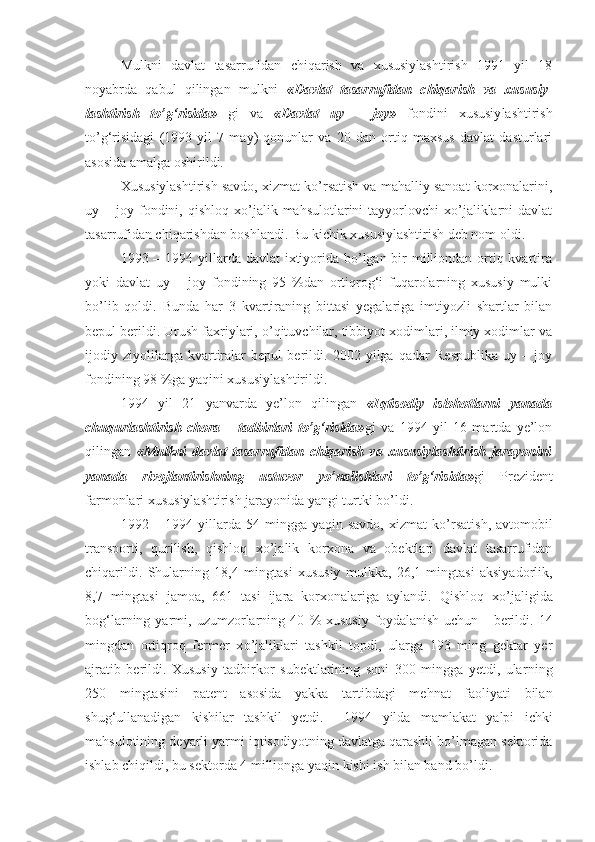 Mulkni   davlat   tasarrufidan   chiqarish   va   xususiylashtirish   1991   yil   18
noyabrda   qabul   qilingan   mulkni   «Davlat   tasarrufidan   chiqarish   va   xususiy -
lashtirish   to’g‘risida»   gi   va   «Davlat   uy   –   joy»   fondini   xususiy lashtirish
to’g‘risidagi   (1993   yil   7   may)   qonunlar   va   20   dan   ortiq   maxsus   davlat   dasturlari
asosida amalga oshirildi.
Xususiylashtirish savdo, xizmat ko’rsatish va mahalliy sanoat korxonalarini,
uy  –  joy  fondini,  qishloq  xo’jalik  mahsulotlarini   tayyorlovchi   xo’jaliklarni   davlat
tasarrufidan chiqarishdan boshlandi. Bu kichik xususiylashtirish deb nom oldi.
1993 – 1994 yillarda davlat  ixtiyorida bo’lgan bir milliondan ortiq kvartira
yoki   davlat   uy   –   joy   fondining   95   %dan   ortiqrog‘i   fuqarolarning   xususiy   mulki
bo’lib   qoldi.   Bunda   har   3   kvartiraning   bittasi   yegalariga   imtiyozli   shartlar   bilan
bepul berildi. Urush faxriylari, o’qituvchilar, tibbiyot xodimlari, ilmiy xodimlar va
ijodiy   ziyolilarga   kvartiralar   bepul   berildi.   2002   yilga   qadar   Respublika   uy   –   joy
fondining 98 %ga yaqini xususiylashtirildi.
1994   yil   21   yanvarda   ye’lon   qilingan   «Iqtisodiy   islohotlarni   yanada
chuqurlashtirish   chora   –   tadbirlari   to’g‘risida» gi   va   1994   yil   16   martda   ye’lon
qilingan   «Mulkni   davlat   tasarrufidan   chiqarish   va   xususiylashtirish   jarayonini
yanada   rivojlantirishning   ustuvor   yo’nalishlari   to’g‘risida» gi   Prezident
farmonlari xususiylashtirish jarayonida yangi turtki bo’ldi.
1992 –  1994 yillarda 54  mingga yaqin  savdo,  xizmat   ko’r satish,  avtomobil
transporti,   qurilish,   qishloq   xo’jalik   korxona   va   obektlari   davlat   tasarrufidan
chiqarildi.   Shularning   18,4   ming tasi   xususiy   mulkka,   26,1   mingtasi   aksiyadorlik,
8,7   mingtasi   jamoa,   661   tasi   ijara   korxonalariga   aylandi.   Q ishloq   xo’jaligida
bog‘larning  yarmi,   uzumzorlarning  40   %   xususiy   foydalanish   uchun       berildi.  14
mingdan   ortiqroq   fermer   x o ’jaliklari   tashkil   topdi,   ularga   193   ming   gektar   yer
ajratib   berildi.   Xususiy   tadbirkor   subektlarining   soni   300   mingga   yetdi,   ula rn ing
250   mi ngtasini   patent   asosida   yakka   tartibdagi   mehnat   faoliyati   bilan
shu g‘ullanadigan   kishilar   tashkil   yetdi.     1994   yilda   mamlakat   yalpi   ichki
mahsulotining deyarli yarmi iqtisodiyotning davlatga qarashli bo’lmagan sektorida
ishlab chiqildi, bu sektorda 4  m illionga yaqin kishi ish bilan band bo’ldi. 