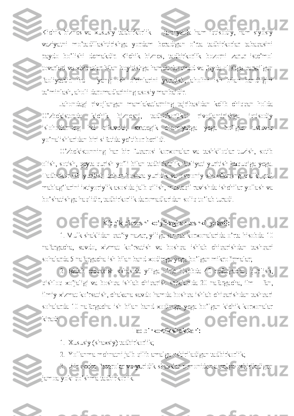 Kichik   biznes   va   xususiy   tadbirkorlik   —   jamiyatda   ham   iqtisodiy,   ham   siyosiy
vaziyatni   mo’tadillashtirishga   yordam   beradigan   o’rta   tadbirkorlar   tabaqasini
paydo   bo’lishi   demakdir.   Kichik   biznes,   tadbirkorlik   bozorni   zarur   iste’mol
tovarlari va xizmatlar bilan boyitishga hamda daromad va foyda olishga qaratilgan
faoliyatdir.   Bu   –   yangi   ish   o’rinlarini   yaratish,   aholini   ish   bilan   bandligini
ta’minlash, aholi daromadlarining asosiy manbaidir.
Jahondagi   rivojlangan   mamlakatlarning   tajribasidan   kelib   chiqqan   holda
O’zbekistonda   kichik   biznesni,   tadbirkorlikni   rivojlantirishga   iqtisodiy
islohotlarning   hal   qiluvchi,   strategik   ahamiyatga   yega   bo’lgan   ustuvor
yo’nalishlaridan biri sifatida ye’tibor berildi.
O’zbekistonning   har   bir   fuqarosi   korxonalar   va   tashkilotlar   tuzish,   sotib
olish, sotish, qayta qurish yo’li bilan tadbirkorlik faoliyati yuritish huquqiga yega.
Tadbirkor   ish   yuritish   uchun   boshqa   yuridik   va   jismoniy   shaxslarning   mulki,   pul
mablag‘larini ixtiyoriylik asosida jalb qilish, mustaqil ravishda ishchilar yollash va
bo’shatishga haqlidir, tadbirkorlik daromadlaridan soliq to’lab turadi.
Kichik biznesni ko’yidagilar tashkil yetadi:
1. Mulk shaklidan qat’iy nazar, yiliga sanoat korxonalarida o’rta hisobda 10
nafargacha,   savdo,   xizmat   ko’rsatish   va   boshqa   ishlab   chiqarishdan   tashqari
sohalarda 5 nafargacha ish bilan band xodimga yega bo’lgan mikrofirmalar; 
2.   Ishlab   chiqarish   sohasida   yiliga   o’rta   hisobda   40   nafargacha,   qurilish,
qishloq   xo’jaligi   va   boshqa   ishlab   chiqarish   sohalarida   20   nafargacha,   ilm   –   fan,
ilmiy xizmat ko’rsatish, chakana savdo hamda boshqa ishlab chiqarishdan tashqari
sohalarda   10   nafargacha   ish   bilan   band   xodimga   yega   bo’lgan   kichik   korxonalar
kiradi.
Tadbirkorlik shakllari:
1.  Xususiy (shaxsiy) tadbirkorlik;
2.  Yollanma mehnatni jalb qilib amalga oshiriladigan tad birkorlik;
3.   Bir necha fuqarolar va yuridik shaxslar  tomonidan amalga oshiriladigan
jamoa yoki qo’shma tadbirkorlik. 