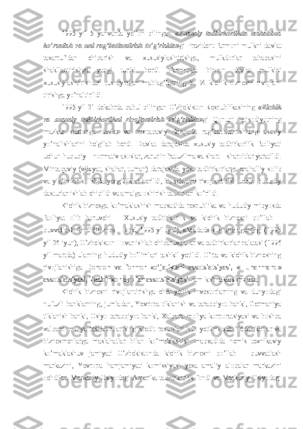 1995   yil   5   yanvarda   ye’lon   qilingan   «Xususiy   tadbirkorlikda   tashabbus
ko’rsatish  va uni rag‘batlantirish to’g‘risida» gi Prezident farmoni mulkni davlat
tasarrufidan   chiqarish   va   xususiylashtirishga,   mulkdorlar   tabaqasini
shakllantirishga   yangi   turtki   berdi.   Farmonga   binoan   davlat   mulkini
xususiylashtirishdan   tushayotgan   mablag‘larning   50   %   kichik   biznesni   rivojlan -
tirishga yo’naltirildi.
1995 yil 21 dekabrda qabul qilingan O’zbekiston Respublikasining   «Kichik
va   xususiy   tadbirkorlikni   rivojlantirish   to’g‘risida» gi   Qonuni   iqtisodiyotning
mazkur   sektoriga   davlat   va   mintaqaviy   darajada   rag‘batlantirishning   asosiy
yo’nalishlarini   belgilab   berdi.   Davlat   darajasida   xususiy   tadbirkorlik   faoliyati
uchun huquqiy – normativ asoslar, zarur infratuzilma va shart – sharoitlar yaratildi.
Mintaqaviy (viloyat, shahar, tuman)  dara jasida yesa  tadbirkorlarga mahalliy soliq
va yig‘imlar solishda yengilliklar berildi, bu sektorni rivojlantirish uchun hududiy
dasturlar ishlab chiqildi va amalga oshirish tadbirlari ko’rildi.
Kichik biznesga ko’maklashish maqsadida respublika va hududiy miqyosda
faoliyat   olib   boruvchi   –   Xususiy   tadbirkorlik   va   kichik   biznesni   qo’llab   –
quvvatlash fondi (Biznes – fond, 1995 yil iyul), «Madad» sug‘urta agentligi (1995
yil 26 iyun), O’zbekiston Tovar ishlab chiqaruvchilar va tadbirkorlar palatasi (1996
yil martda) ularning hududiy bo’limlari tashkil yetildi. O’rta va kichik biznesning
rivojlanishiga   Dehqon   va   fermer   xo’jaliklari   assotsiatsiyasi,   «Hunarmand»
assotsiatsiyasi, Tadbirkor ayollar assotsiatsiyasi  ham ko’maklashmoqda.
Kichik   biznesni   rivojlantirishga   chet   yellik   investorlarning   va   dunyodagi
nufuzli  banklarning, jumladan, Yevropa tiklanish va taraqqiyot  banki, Germaniya
tiklanish banki, Osiyo taraqqiyot banki, Xalqaro moliya korporatsiyasi  va boshqa
xalqaro moliya tashkilotlarining kredit  resurslari jalb yetilmoqda. Tadbirkorlar va
biznesmenlarga   maslahatlar   bilan   ko’maklashish   maqsadida   nemis   texnikaviy
ko’maklashuv   jamiyati   O’zbekistonda   kichik   biznesni   qo’llab   –   quvvatlash
markazini,   Yevropa   hamjamiyati   komissiyasi   yesa   amaliy   aloqalar   markazini
ochdilar. Markaziy Osiyodagi  Amerika tadbirkorlik fondi va Markaziy Osiyodagi 