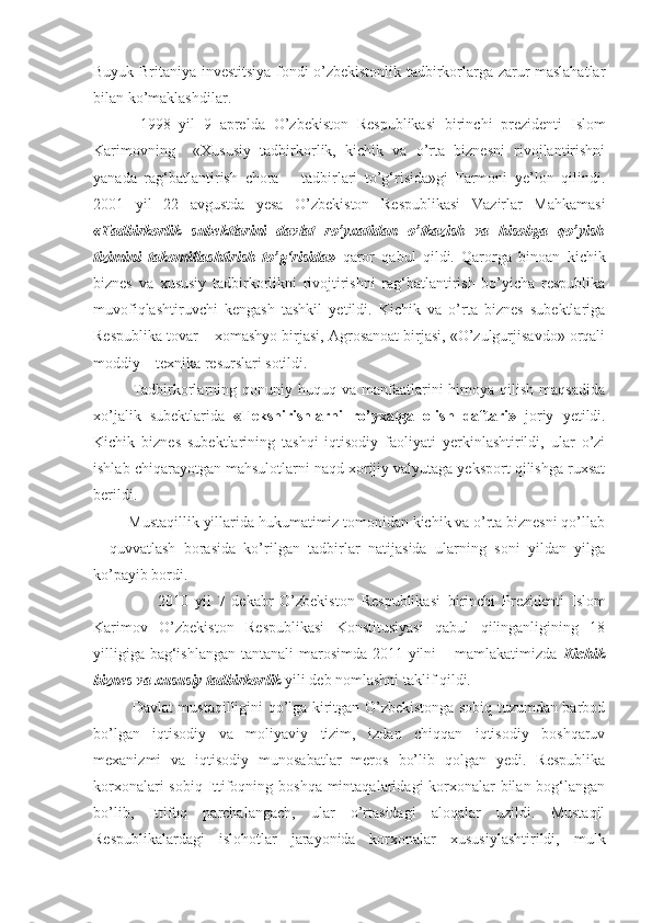 Buyuk Britaniya investitsiya fondi o’zbekistonlik tadbirkorlarga zarur maslahatlar
bilan ko’maklashdilar. 
1998   yil   9   aprelda   O’zbekiston   Respublikasi   birinchi   p rezidenti   Islom
Karimovning     «Xususiy   tadbirkorlik,   kichik   va   o’rta   biznesni   rivojlantirishni
yanada   rag‘batlantirish   chora   –   tadbirlari   to’g‘risida»gi   Farmoni   ye’lon   qilindi.
2001   yil   22   avgustda   yesa   O’zbekiston   Respublikasi   Vazirlar   Mahkamasi
«Tadbirkorlik   subektlarini   davlat   ro’yxatidan   o’tkazish   va   hisobga   qo’yish
tizimini   takomillashtirish   to’g‘risida»   qaror   qabul   qildi.   Qarorga   binoan   kichik
biznes   va   xususiy   tadbirkorlikni   rivojtirishni   rag‘batlantirish   bo’yicha   respublika
muvofiqlashtiruvchi   kengash   tashkil   yetildi.   Kichik   va   o’rta   biznes   subektlariga
Respublika tovar – xomashyo birjasi, Agrosanoat birjasi, «O’zulgurjisavdo» orqali
moddiy – texnika resurslari sotildi. 
Tadbirkorlarning  qonuniy huquq  va manfaatlarini  himoya  qilish  maqsadida
xo’jalik   subektlarida   «Tekshirishlarni   ro’yxatga   olish   daftari»   joriy   yetildi.
Kichik   biznes   subektlarining   tashqi   iqtisodiy   faoliyati   yerkinlashtirildi,   ular   o’zi
ishlab chiqarayotgan mahsulotlarni naqd xorijiy valyutaga yeksport qilishga ruxsat
berildi. 
         Mustaqillik yillarida hukumatimiz tomonidan kichik va o’rta biznesni qo’llab
–   quvvatlash   borasida   ko’rilgan   tadbirlar   natijasida   ularning   soni   yildan   yilga
ko’payib bordi. 
                    2010   yil   7   dekabr   O’zbekiston   Respublikasi   birinchi   Prezidenti   Islom
Karimov   O’zbekiston   Respublikasi   Konstitusiyasi   qabul   qilinganligining   18
yilligiga bag‘ishlangan tantanali  marosimda 2011 yilni  – mamlakatimizda   Kichik
biznes va xususiy tadbirkorlik  yili deb nomlashni taklif qildi.     
Davlat mustaqilligini qo’lga kiritgan O’zbekistonga sobiq tuzumdan barbod
bo’lgan   iqtisodiy   va   moliyaviy   tizim,   izdan   chiqqan   iqtisodiy   boshqaruv
mexanizmi   va   iqtisodiy   munosabatlar   meros   bo’lib   qolgan   yedi.   Respublika
korxonalari  sobiq Ittifoqning boshqa  mintaqalaridagi korxonalar  bilan bog‘langan
bo’lib,   Ittifoq   parchalangach,   ular   o’rtasidagi   aloqalar   uzildi.   Mustaqil
Respublikalardagi   islohotlar   jarayonida   korxonalar   xususiylashtirildi,   mulk 