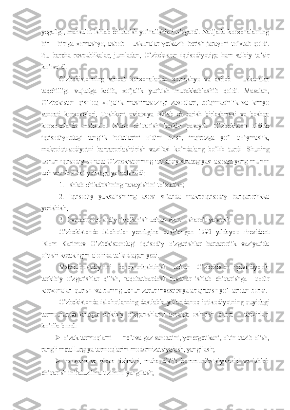 yegaligi, mahsulot ishlab chiqarish yo’nalishlari o’zgardi. Natijada korxonalarning
bir   –   biriga   xomashyo,   asbob   –   uskunalar   yetkazib   berish   jarayoni   to’xtab   qoldi.
Bu   barcha   respublikalar,   jumladan,   O’zbekiston   iqtisodiyotiga   ham   salbiy   ta’sir
ko’rsatdi. 
O’zbekistonning   sanoat   korxonalarida   xomashyo   va   asbob   –   uskunalar
taqchilligi   vujudga   kelib,   xo’jalik   yuritish   murakkablashib   qoldi.   Masalan,
O’zbekiston   qishloq   xo’jalik   mashinasozligi   zavodlari,   to’qimachilik   va   kimyo
sanoati   korxonalari,   Toshkent   aviatsiya   ishlab   chiqarish   birlashmasi   va   boshqa
korxonalarda   mahsulot   ishlab   chiqarish   keskin   pasaydi.   O’zbekiston   oldida
iqtisodiyotdagi   tanglik   holatlarini   oldini   olish,   inqirozga   yo’l   qo’ymaslik,
makroiqtisodiyotni   barqarorlashtirish   vazifasi   ko’ndalang   bo’lib   turdi.   Shuning
uchun iqtisodiy sohada O’zbekistonning iqtisodiy strategiyasi asosan yeng muhim
uch vazifani hal yetishga yo’naltirildi:
1.  Ishlab chikdrishning pasayishini to’xtatish;
2.   Iqtisodiy   yuksalishning   asosi   sifatida   makroiqtisodiy   barqarorlikka
yerishish;
3.  Barqaror iqtisodiy rivojlanish uchun shart – sharoit yaratish.  
O’zbekistonda   islohotlar   yendigina   boshlangan   1992   yildayoq   Prezident
Islom   Karimov   O’zbekistondagi   iqtisodiy   o’zgarishlar   barqarorlik   vaziyatida
o’tishi kerakligini alohida ta’kidlagan yedi.
Makroiqtisodiyotni     barqarorlashtirish     uchun     O’zbekiston   iqtisodiyotda
tarkibiy   o’zgarishlar   qilish,   raqobatbardosh   tovarlar   ishlab   chiqarishga     qodir
korxonalar  qurish  va buning uchun zarur investitsiyalar ajratish yo’llaridan bordi. 
O’zbekistonda islohotlarning dastlabki yillaridanoq iqtisodi yotning quyidagi
tarmoqlarida   chuqur   tarkibiy   o’zgarishlarni   amalga   oshirish   chora   –   tadbirlari
ko’rila bordi:
 o’zak tarmoqlarni — neft va gaz sanoatini, yenergetikani, oltin qazib olish,
rangli metallurgiya tarmoqlarini modernizatsiyalash, yangilash;
 transport   va   aloqa   tizimini,   muhandislik   kommunikatsiyalarini   va   ishlab
chiqarish infratuzilma tizimini yangilash; 