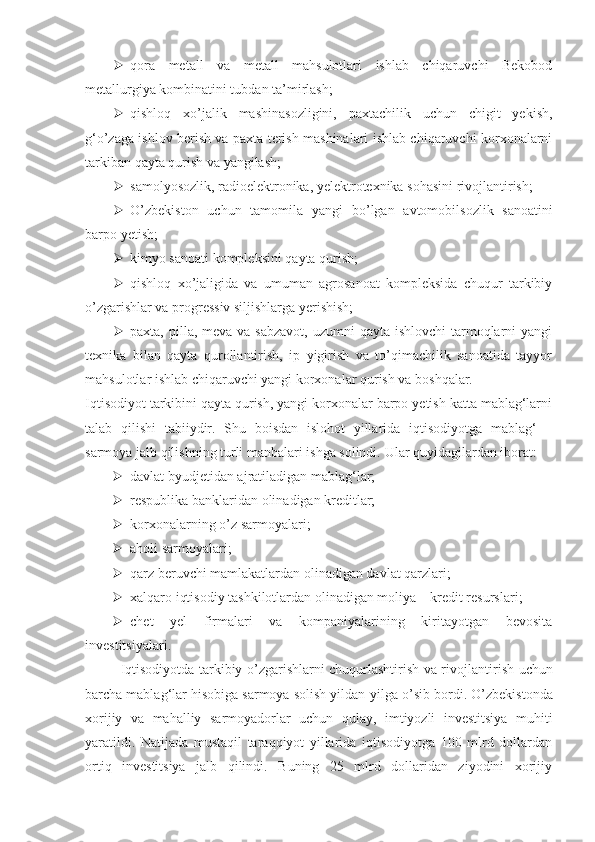  qora   metall   va   metall   mahsulotlari   ishlab   chiqaruvchi   Bekobod
metallurgiya kombinatini tubdan ta’mirlash;
 qishloq   xo’jalik   mashinasozligini,   paxtachilik   uchun   chigit   yekish,
g‘o’zaga ishlov berish va paxta terish mashinalari ishlab chiqaruvchi korxonalarni
tarkiban qayta qurish va yangilash; 
 samolyosozlik, radio e lektronika, yelektrotexnika sohasini rivojlantirish;
 O ’zbekiston   uchun   tamomila   yangi   b o ’lgan   avtomobilsozlik   sanoatini
barpo yetish;
 kimyo sanoati kompleksini qayta qurish;  
 qishloq   xo’jaligida   va   umuman   agrosanoat   kompleksida   chuqur   tarkibiy
o’zgarishlar va progressiv siljishlarga yerishish;
 paxta, pilla, meva va sabzavot,  uzumni  qayta  ishlovchi  tarmoqlarni  yangi
texnika   bilan   qayta   qurollantirish,   ip   yigirish   va   to’qimachilik   sanoatida   tayyor
mahsulotlar ishlab chiqaruvchi yangi korxonalar qurish va boshqalar.
Iqtisodiyot tarkibini qayta qurish, yangi korxonalar barpo yetish katta mablag‘larni
talab   qilishi   tabiiydir.   Shu   boisdan   islohot   yillarida   iqtisodiyotga   mablag‘   –
sarmoya jalb qilishning turli manbalari ishga solindi.  Ular quyidagilardan iborat:
 davlat b yud jetidan ajratiladigan mablag‘lar;
 respublika banklaridan olinadigan kreditlar;
 korxonalarning o’z sarmoyalari; 
 aholi sarmoyalari; 
 qarz beruvchi mamlakatlardan olinadigan davlat qarzlari; 
 xalqaro iqtisodiy tashkilotlardan olinadigan moliya   –   kredit resurslari;
 chet   yel   firmalari   va   kompaniyalarining   kiritayotgan   bevosita
investitsiyalari.
Iqtisodiyotda tarkibiy o’zgarishlarni chuqurlashtirish va rivoj lantirish uchun
barcha mablag‘lar hisobiga sarmoya solish yildan - yilga o’sib bordi.  O’zbekistonda
xorijiy   va   mahalliy   sarmoyadorlar   uchun   qulay,   imtiyozli   investitsiya   muhiti
yaratildi.   Natijada   mustaqil   taraqqiyot   yillarida   iqtisodiyotga   100   mlrd   dollardan
ortiq   investitsiya   jalb   qilindi.   Buning   25   mlrd   dollaridan   ziyodini   xorijiy 