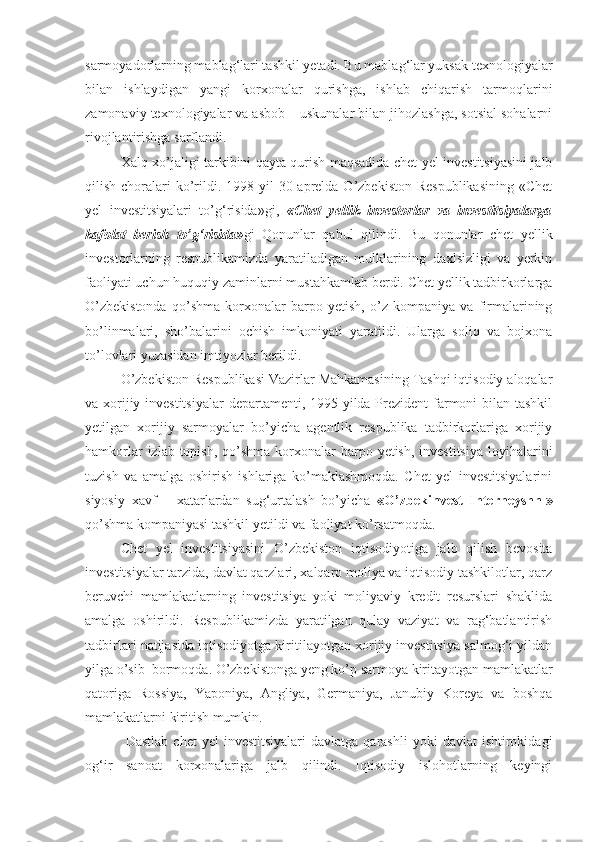 sarmoyadorlarning mablag‘lari tashkil yetadi. Bu mablag‘lar yuksak texnologiyalar
bilan   ishlaydigan   yangi   korxonalar   qurishga,   ishlab   chiqarish   tarmoqlarini
zamonaviy texnologiyalar va asbob – uskunalar bilan jihozlashga, sotsial sohalarni
rivojlantirishga sarflandi.
Xalq xo’jaligi tarkibini qayta qurish maqsadida chet yel investitsiyasini jalb
qilish choralari  ko’rildi. 1998 yil  30 aprelda O’zbekiston  Respublikasining  «Chet
yel   investitsiyalari   to’g‘risida»gi,   «Chet   yellik   investorlar   va   investitsiyalarga
kafolat   berish   to’g‘risida» gi   Qonunlar   qabul   qilindi.   Bu   qonunlar   chet   yellik
investorlarning   respublikamizda   yaratiladigan   mulklarining   daxlsizligi   va   yerkin
faoliyati uchun huquqiy zaminlarni mustahkamlab berdi. Chet yellik tadbirkorlarga
O’zbekistonda   qo’shma   korxonalar   barpo   yetish,   o’z   kompaniya   va   firmalarining
bo’linmalari,   sho’balarini   ochish   imkoniyati   yaratildi.   Ularga   soliq   va   bojxona
to’lovlari yuzasidan imtiyozlar berildi.
O’zbekiston Respublikasi Vazirlar Mahkamasining Tashqi iqtisodiy aloqalar
va xorijiy investitsiyalar  departamenti, 1995 yilda Prezident  farmoni bilan tashkil
yetilgan   xorijiy   sarmoyalar   bo’yicha   agentlik   respublika   tadbirkorlariga   xorijiy
hamkorlar  izlab topish,  qo’shma  korxonalar  barpo yetish, investitsiya  loyihalarini
tuzish   va   amalga   oshirish   ishlariga   ko’maklashmoqda.   Chet   yel   investitsiyalarini
siyosiy   xavf   –   xatarlardan   sug‘urtalash   bo’yicha   «O’zbekinvest   Interneyshnl»
qo’shma kompaniyasi tashkil yetildi va faoliyat ko’rsatmoqda.
Chet   yel   investitsiyasini   O’zbekiston   iqtisodiyotiga   jalb   qilish   bevosita
investitsiyalar tarzida, davlat qarzlari, xalqaro moliya va iqtisodiy tashkilotlar, qarz
beruvchi   mamlakatlarning   investitsiya   yoki   moliyaviy   kredit   resurslari   shaklida
amalga   oshirildi.   Respublikamizda   yaratilgan   qulay   vaziyat   va   rag‘batlantirish
tadbirlari natijasida iqtisodiyotga kiritilayotgan xorijiy investitsiya salmog‘i yildan
yilga o’sib  bormoqda. O’zbekistonga yeng ko’p sarmoya kiritayotgan mamlakatlar
qatoriga   Rossiya,   Yaponiya,   Angliya,   Germaniya,   Janubiy   Koreya   va   boshqa
mamlakatlarni kiritish mumkin.
  Dastlab   chet   yel   investitsiyalari  davlatga   qarashli   yoki   davlat  ishtirokidagi
og‘ir   sanoat   korxonalariga   jalb   qilindi.   Iqtisodiy   islohotlarning   keyingi 