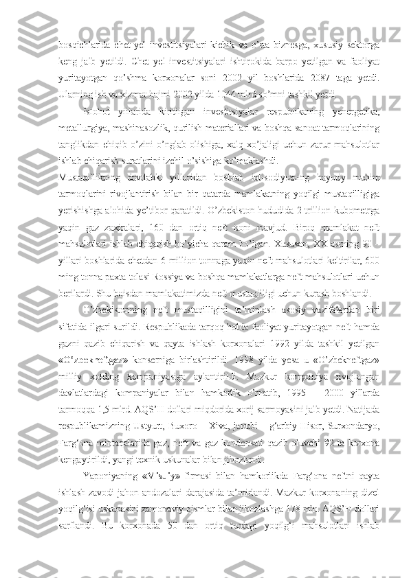 bosqichlarida   chet   yel   investitsiyalari   kichik   va   o’rta   biznesga,   xususiy   sektorga
keng   jalb   yetildi.   Chet   yel   investitsiyalari   ishtirokida   barpo   yetilgan   va   faoliyat
yuritayotgan   qo’shma   korxonalar   soni   2002   yil   boshlarida   2087   taga   yetdi.
Ularning ish va xizmat hajmi 2002 yilda 1044 mlrd so’mni tashkil yetdi.
Islohot   yillarida   kiritilgan   investitsiyalar   respublikaning   yenergetika,
metallurgiya, mashinasozlik, qurilish materiallari va boshqa sanoat tarmoqlarining
tanglikdan   chiqib   o’zini   o’nglab   olishiga,   xalq   xo’jaligi   uchun   zarur   mahsulotlar
ishlab chiqarish suratlarini izchil o’sishiga ko’maklashdi.
Mustaqillikning   davtlabki   yillaridan   boshlab   iqtisodiyotning   hayotiy   muhim
tarmoqlarini   rivojlantirish   bilan   bir   qatarda   mamlakatning   yoqilgi   mustaqilligiga
yerishishga   alohida ye’tibor qaratildi. O’zbekiston hududida 2 trillion kubometrga
yaqin   gaz   zaxiralari,   160   dan   ortiq   neft   koni   mavjud.   Biroq   mamlakat   neft
mahsulotlari ishlab chiqarish bo’yicha qaram  bo’lgan. Xususan,   XX asrning 90 –
yillari boshlarida chetdan 6 million tonnaga yaqin neft mahsulotlari keltirilar, 600
ming tonna paxta tolasi Rossiya va boshqa mamlakatlarga neft mahsulotlari uchun
berilardi. Shu boisdan mamlakatimizda neft mustaqilligi uchun kurash boshlandi.  
O’zbekistonning   neft   mustaqilligini   ta’minlash   asosiy   vazifalardan   biri
sifatida ilgari surildi. Respublikada tarqoq holda faoliyat yuritayotgan neft hamda
gazni   qazib   chiqarish   va   qayta   ishlash   korxonalari   1992   yilda   tashkil   yetilgan
«O’zbekneftgaz»   konserniga   birlashtirildi.   1998   yilda   yesa   u   «O’zbekneftgaz»
milliy   xolding   kompaniyasiga   aylantirildi.   Mazkur   kompaniya   rivojlangan
davlatlardagi   kompaniyalar   bilan   hamkorlik   o’rnatib,   1995   –   2000   yillarda
tarmoqqa 1,5 mlrd. AQS’H dollari miqdorida xorij sarmoyasini jalb yetdi. Natijada
respublikamizning  Ustyurt,   Buxoro  –   Xiva,   janubi   –   g‘arbiy  Hisor,   Surxondaryo,
Farg‘ona   mintaqalarida   gaz,   neft   va   gaz   kondensati   qazib   oluvchi   92   ta   korxona
kengaytirildi, yangi texnik uskunalar bilan jihozlandi.
Yaponiyaning   «Misuiy»   firmasi   bilan   hamkorlikda   Farg‘ona   neftni   qayta
ishlash zavodi  jahon andozalari darajasida ta’mirlandi. Mazkur korxonaning dizel
yoqilg‘isi uskunasini zamonaviy qismlar bilan jihozlashga 178 mln. AQS’H dollari
sarflandi.   Bu   korxonada   50   dan   ortiq   turdagi   yoqilg‘i   mahsulotlari   ishlab 