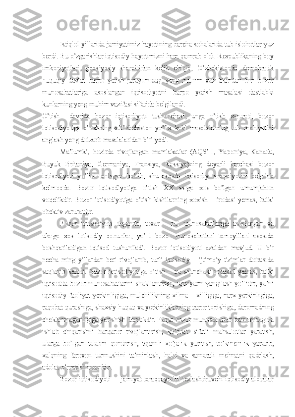 Istiqlol yillarida jamiyatimiz hayotining barcha sohalarida tub islohotlar yuz
berdi. Bu o’zgarishlar iqtisodiy hayotimizni ham qamrab oldi. Respublikaning boy
imkoniyatlari,   geosiyosiy   sharoitidan   kelib   chiqib,   O’zbekistonda   demokratik
huquqiy   davlat   barpo   yetish   jarayonidagi   yeng   muhim   vazifalaridan   biri   bozor
munosabatlariga   asoslangan   iqtisodiyotni   barpo   yetish   masalasi   dastlabki
kunlarning yeng muhim vazifasi sifatida belgilandi. 
O’tish     davrida   bozor   iqtisodiyoti   tushunchasi,   unga   o’tish   zarurati,   bozor
iqtisodiyotiga   o’tishning   «O’zbekiston   yo’li»   kabi   masalalarning   tub   mohiyatini
anglash yeng dolzarb masalalaridan biri yedi.  
Ma’lumki,   hozirda   rivojlangan   mamlakatlar   (AQS’H,   Yaponiya,   Kanada,
Buyuk   Britaniya,   Germaniya,   Fransiya,   Rossiya)ning   deyarli   barchasi   bozor
iqtisodiyoti   yo’lini   tanlagan   bo’lib,   shu   asosda   iqtisodiy   taraqqiyotini   belgilab
kelmoqda.   Bozor   iqtisodiyotiga   o’tish   XX   asrga   xos   bo’lgan   umumjahon
voqelikdir.   Bozor   iqtisodiyotiga   o’tish   kishilarning   xoxish   –   irodasi   yemas,   balki
obektiv zaruratdir. 
Bozor   iqtisodiyoti   deganda,   tovar   –   pul   munosabatlariga   asoslangan   va
ularga   xos   iqtisodiy   qonunlar,   ya’ni   bozor   munosabatlari   tamoyillari   asosida
boshqariladigan   iqtisod   tushuniladi.   Bozor   iqtisodiyoti   azaldan   mavjud.   U   bir
necha   ming   yillardan   beri   rivojlanib,   turli   iqtisodiy   –   ijtimoiy   tizimlar   doirasida
saqlanib   keladi.   Bozor   iqtisodiyotiga   o’tish   –   bu   shunchaki   maqsad   yemas,   balki
iqtisodda bozor  munosabatlarini  shakllantirish,  jamiyatni  yangilash yo’lidir, ya’ni
iqtisodiy   faoliyat   yerkinligiga,   mulchilikning   xilma   –   xilligiga,   narx   yerkinligiga,
raqobat qurashiga, shaxsiy huquq va yerkinliklarning qaror topishiga, daromadning
cheklanmaganligiga yerishish demakdir. Faqat bozor munosabatlari zamonidagina
ishlab   chiqarishni   barqaror   rivojlantirish,   ko’plab   sifatli   mahsulotlar   yaratish,
ularga   bo’lgan   talabni   qondirish,   tejamli   xo’jalik   yuritish,   to’kinchilik   yaratib,
xalqning   farovon   turmushini   ta’minlash,   halol   va   samarali   mehnatni   qadrlash,
adolat o’rnatish mumkin.
Bozor iqtisodiyoti — jamiyat taraqqayotini tezlashtiruvchi iqtisodiy aloqalar 