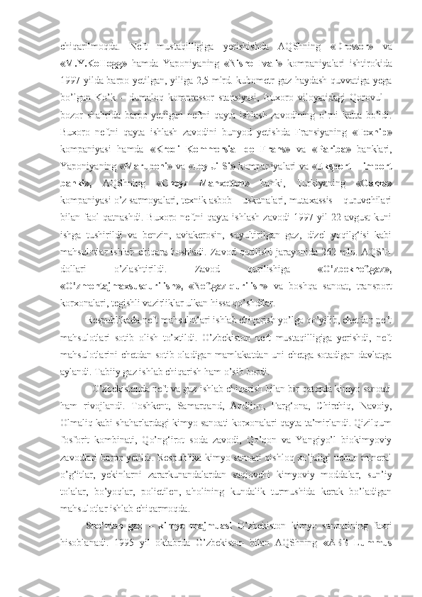 chiqarilmoqda.   Neft   mustaqilligiga   yerishishda   AQShning   «Dresser»   va
«M.Y.KoIIogg»   hamda   Yaponiyaning   «Nisho   Ivali»   kompaniyalari   ishtirokida
1997 yilda barpo yetilgan, yiliga 2,5 mlrd. kubometr gaz haydash quvvatiga yega
bo’lgan   Ko’k   –   dumaloq   kompressor   stansiyasi,   Buxoro   viloyatidagi   Qorovul   –
bozor   shahrida   barpo   yetilgan   neftni   qayta   ishlash   zavodining   o’rni   katta   bo’ldi.
Buxoro   neftni   qayta   ishlash   zavodini   bunyod   yetishda   Fransiyaning   «Texnip»
kompaniyasi   hamda   «Kredi   Kommersial   de   Frans»   va   «Pariba»   banklari,
Yaponiyaning   «Marubeni»   va   «Jey-Ji-Si»   kompaniyalari va   «Eksport – import
banki»,   AQShning   «Cheyz   Manxetten»   banki,   Turkiyaning   «Gama»
kompaniyasi o’z sarmoyalari, texnik asbob – uskunalari, mutaxassis – quruvchilari
bilan   faol   qatnashdi.   Buxoro   neftni   qayta   ishlash   zavodi   1997   yil   22   avgust   kuni
ishga   tushirildi   va   benzin,   aviakerosin,   suyultirilgan   gaz,   dizel   yoqilg‘isi   kabi
mahsulotlar   ishlab   chiqara   boshladi.   Zavod  qurilishi   jarayonida   262  mln.   AQS’H
dollari   o’zlashtirildi.   Zavod   qurilishiga   «O’zbekneftgaz»,
«O’zmontajmaxsusqurilish»,   «Neftgaz-qurilish»   va   boshqa   sanoat,   transport
korxonalari, tegishli vazirliklar ulkan hissa qo’shdilar.
          Respublikada neft mahsulotlari ishlab chiqarish yo’lga qo’yilib, chetdan neft
mahsulotlari   sotib   olish   to’xtildi.   O’zbekiston   neft   mustaqilligiga   yerishdi,   neft
mahsulotlarini chetdan sotib oladigan mamlakatdan uni chetga sotadigan davlatga
aylandi. Tabiiy gaz ishlab chiqarish ham o’sib bordi. 
            O’zbekistonda neft va gaz ishlab chiqarish bilan bir qatorda kimyo sanoati
ham   rivojlandi.   Toshkent,   Samarqand,   Andijon,   Farg‘ona,   Chirchiq,   Navoiy,
Olmaliq kabi shaharlardagi kimyo sanoati korxonalari qayta ta’mirlandi. Qizilqum
fosforit   kombinati,   Qo’ng‘irot   soda   zavodi,   Qo’qon   va   Yangiyo’l   biokimyoviy
zavodlari barpo yetildi. Respublika kimyo sanoati qishloq xo’jaligi uchun mineral
o’g‘itlar,   yekinlarni   zararkunandalardan   saqlovchi   kimyoviy   moddalar,   sun’iy
tolalar,   bo’yoqlar,   polietilen,   aholining   kundalik   turmushida   kerak   bo’ladigan
mahsulotlar ishlab chiqarmoqda.
Sho’rtan   gaz   –   kimyo   majmuasi   O’zbekiston   kimyo   sanoatining   faxri
hisoblanadi.   1995   yil   oktabrda   O’zbekiston   bilan   AQShning   «ABB   Lummus 