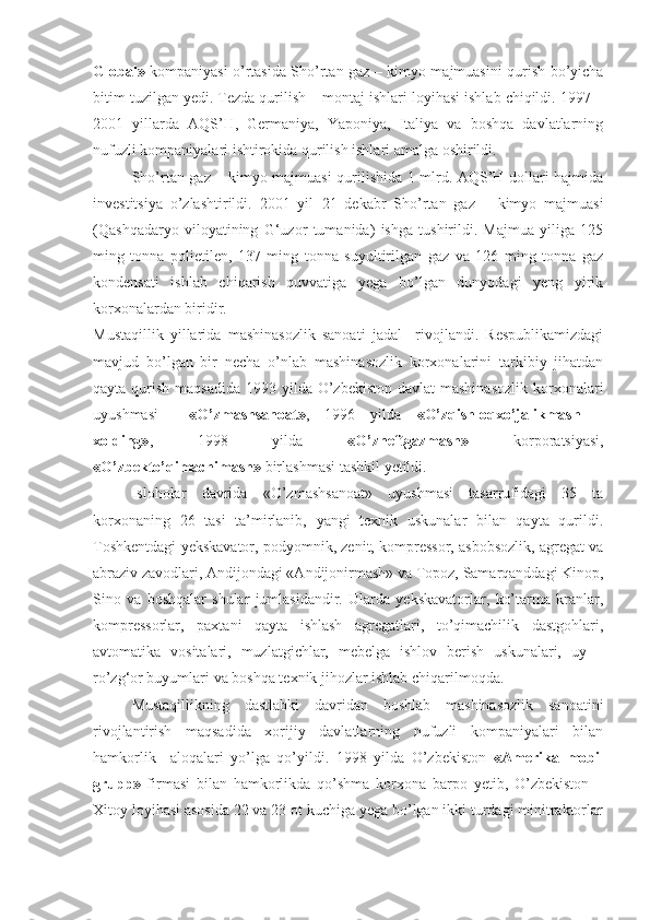 Global»   kompaniyasi o’rtasida Sho’rtan gaz – kimyo majmuasini qurish bo’yicha
bitim tuzilgan yedi. Tezda qurilish – montaj ishlari loyihasi ishlab chiqildi. 1997 –
2001   yillarda   AQS’H,   Germaniya,   Yaponiya,   Italiya   va   boshqa   davlatlarning
nufuzli kompaniyalari ishtirokida qurilish ishlari amalga oshirildi.  
Sho’rtan gaz – kimyo majmuasi qurilishida 1 mlrd. AQS’H dollari hajmida
investitsiya   o’zlashtirildi.   2001   yil   21   dekabr   Sho’rtan   gaz   –   kimyo   majmuasi
(Qashqadaryo   viloyatining   G‘uzor   tumanida)   ishga   tushirildi.   Majmua   yiliga   125
ming   tonna   polietilen,   137   ming   tonna   suyultirilgan   gaz   va   126   ming   tonna   gaz
kondensati   ishlab   chiqarish   quvvatiga   yega   bo’lgan   dunyodagi   yeng   yirik
korxonalardan biridir.
Mustaqillik   yillarida   mashinasozlik   sanoati   jadal     rivojlandi.   Respublikamizdagi
mavjud   bo’lgan   bir   necha   o’nlab   mashinasozlik   korxonalarini   tarkibiy   jihatdan
qayta qurish maqsadida  1993 yilda O’zbekiston davlat  mashinasozlik  korxonalari
uyushmasi   — «O’zmashsanoat» ,   1996   yilda   «O’zqishloqxo’jalikmash   –
xolding» ,   1998   yilda   «O’zneftgazmash»   korporatsiyasi,
«O’zbekto’qimachimash»  birlashmasi tashkil yetildi.
Isloholar   davrida   «O’zmashsanoat»   uyushmasi   tasarrufidagi   35   ta
korxonaning   26   tasi   ta’mirlanib,   yangi   texnik   uskunalar   bilan   qayta   qurildi.
Toshkentdagi yekskavator, podyomnik, zenit, kompressor, asbobsozlik, agregat va
abraziv zavodlari, Andijondagi «Andijonirmash» va Topoz, Samarqanddagi Kinop,
Sino   va   boshqalar   shular   jumlasidandir.   Ularda   yekskavatorlar,   ko’tarma   kranlar,
kompressorlar,   paxtani   qayta   ishlash   agregatlari,   to’qimachilik   dastgohlari,
avtomatika   vositalari,   muzlatgichlar,   mebelga   ishlov   berish   uskunalari,   uy   –
ro’zg‘or buyumlari va boshqa texnik jihozlar ishlab chiqarilmoqda.
Mustaqillikning   dastlabki   davridan   boshlab   mashinasozlik   sanoatini
rivojlantirish   maqsadida   xorijiy   davlatlarning   nufuzli   kompaniyalari   bilan
hamkorlik     aloqalari   yo’lga   qo’yildi.   1998   yilda   O’zbekiston   «Amerika   mobil
grupp»   firmasi   bilan   hamkorlikda   qo’shma   korxona   barpo   yetib,   O’zbekiston   –
Xitoy loyihasi asosida 22 va 23 ot kuchiga yega bo’lgan ikki turdagi minitraktorlar 