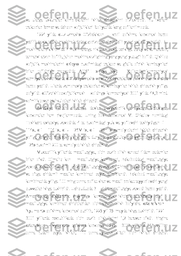 va   ularga   uskunalar   komplektlarini   ishlab   chiqarishni   o’zlashtirdi.   Bu   ixcham
traktorlar fermer va dehqon xo’jaliklari faoliyatida keng qo’llanilmoqda.
1994   yilda   «UzLzmash»   O’zbekiston   –   Isroil   qo’shma   korxonasi   barpo
yetilib paxta terish mashinalarining gorizontal shpindelli yangi avlodi yaratildi. Bu
mashinalar tik shpindelli mashinalarga nisbatan paxta terishga qulay va samarador,
tannarxi arzon bo’lib, jahon mashinasozligining yeng yangi yutug‘i bo’ldi. Qishloq
xo’jalik   mashinalarini   «Keys»   ruso‘midagi   traktor   va   g‘alla   o’rish   kombaynlari
bilan   to’ldirish   maqsadida   AQS’H   »Keys   Nyu   –   Xolland»   kompaniyasi
sarmoyalari ishtirokida «O’zKeysmash» va «O’zKeystraktor» qo’shma korxonalari
barpo yetildi. Ularda zamonaviy  traktorlar  va  kombaynlar  ishlab  chiqarish yo’lga
qo’yildi. «O’zqishloqxo’jalikmash – xolding» kompaniyasi  2001 yilda 48,2 mlrd.
so’mlik tovar mahsulotlari ishlab chiqardi.
Aviatsiya   ishlab   chiqarish   davlat   aksiyadorlik   jamiyatiga   birlashgan
korxonalar   ham   rivojlanmoqda.   Uning   bosh   korxonasi   V.   Chkalov   nomidagi
Toshkent   aviatsiya   zavodida   4   ta   ruso‘mdagi   yuk   va   yo’lovchi   tashiydigan   Il   –
114»,   «Il   –   114T»,   «IL   –   76MF»,   «Il   –   76TF»   samolyotlarini   ishlab   chiqarish
yo’lga qo’yildi. Yuk tashish bo’yicha dunyoda yeng qulay deb ye’tirof yetilgan «Il
– 76» ruso‘mli 900 ta samolyot ishlab chiqarildi.
Mustaqillik  yillarida  metallurgiya, oltin  qazib olish  sanoati  ildam   qadamlar
bilan   o’sdi.   Olmaliq   kon   –   metallurgiya   kombinati,   Bekoboddagi   metallurgiya
zavodi, Zarafshondagi 2 – gidrometallurgiya zavodi, Chirchiqdagi qiyin yeruvchan
va   o’tga   chidamli   metallar   kom binati   qayta   ta’mirlandi.   Bekobod   metallurgiya
kombinatida yiliga 100 ming tonna po’lat shar va metall prokat tayyorlovchi yangi
quvvatlar ishga tushirildi. Uchquduqda 3 – gidrometallurgiya zavo di barpo yetildi.
Amerikaning   «Nyumont   mayning»   kompaniyasi   ishtirokida   Navoiy   tog‘   –
metallurgiya   kombinati   chiqitlaridan   oltin   ajratib   olish   bo’yicha   «Zarafshon   –
Nyumont»  qo’shma korxonasi qurilib, 1995 yil 25  mayda ishga tushirildi. 1991 –
2001   yillarda   respublikada   oltin   qazib   olish   hajmi   1,7   baravar   o’sdi.   Birgina
«Zarafshon   –   Nyumont»   qo’shma   korxonasi   1995   –   2003   yillarda   113   million
tonna   rudani   qayta   ishlab,   110   tonna   yuqori   sifatli   oltin   ishlab   chiqardi. 