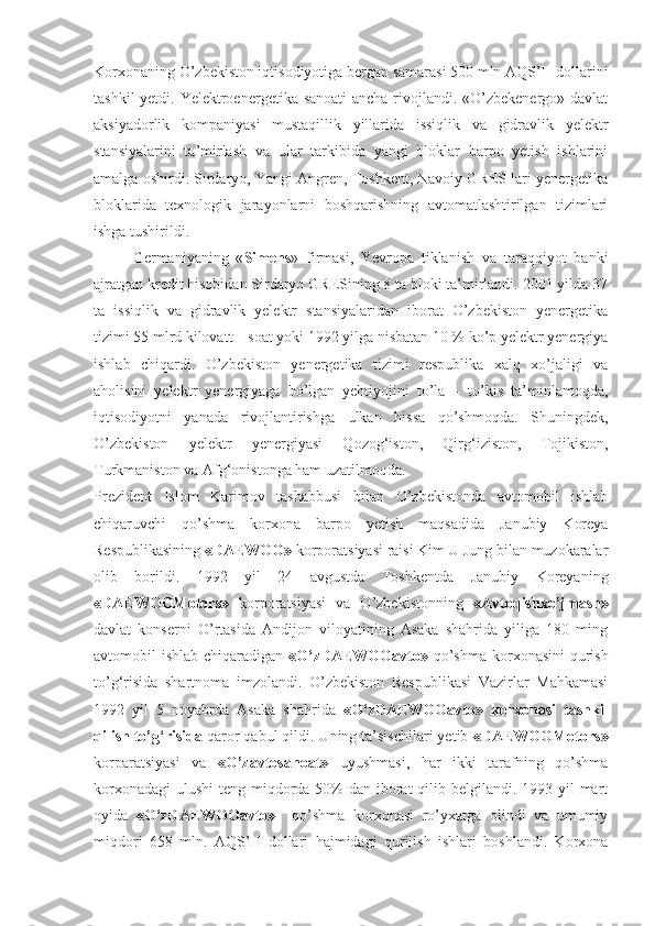 Korxonaning O’zbekiston iqtisodiyotiga bergan samarasi 500 mln AQS’H dollarini
tashkil  yetdi. Yelektroenergetika sanoati  ancha rivojlandi. «O’zbekenergo» davlat
aksiyadorlik   kompaniyasi   mustaqillik   yillarida   issiqlik   va   gidravlik   yelektr
stansiyalarini   ta’mirlash   va   ular   tarkibida   yangi   bloklar   barpo   yetish   ishlarini
amalga oshirdi. Sirdaryo, Yangi Angren, Toshkent, Navoiy GRES lari yenergetika
bloklarida   texnologik   jarayonlarni   boshqarishning   avtomatlashtirilgan   tizimlari
ishga tushirildi.
Germaniyaning   « Simens »   firmasi,   Yevropa   tiklanish   va   taraqqiyot   banki
ajratgan kredit hisobidan Sirdaryo GRESining 8 ta bloki ta’mirlandi. 2001 yilda 37
ta   issiqlik   va   gidravlik   yelektr   stansiyalaridan   iborat   O’zbekiston   yenergetika
tizimi 55 mlrd kilovatt – soat yoki 1992 yilga nisbatan 10 % ko’p yelektr yenergiya
ishlab   chiqardi.   O’zbekiston   yenergetika   tizimi   respublika   xalq   xo’jaligi   va
aholisini   yelektr   yenergiyaga   bo’lgan   yehtiyojini   to’la   –   to’kis   ta’minlamoqda,
iqtisodiyotni   yanada   rivojlantirishga   ulkan   hissa   qo’shmoqda.   Shuningdek,
O’zbekiston   yelektr   yenergiyasi   Qozog‘iston,   Qirg‘iziston,   Tojikiston,
Turkmaniston va Afg‘onistonga ham uzatilmoqda.
Prezident   Islom   Karimov   tashabbusi   bilan   O’zbekistonda   avtomobil   ishlab
chiqaruvchi   qo’shma   korxona   barpo   yetish   maqsadida   Janubiy   Koreya
Respublikasining  «DAEWOO»  korporatsiyasi raisi Kim U Jung bilan muzokaralar
olib   borildi.   1992   yil   24   avgustda   Toshkentda   Janubiy   Koreyaning
«DAEWOOMotors»   korporatsiyasi   va   O’zbekistonning   «Avtoqishxo’jmash»
davlat   konserni   O’rtasida   Andijon   viloyatining   Asaka   shahrida   yiliga   180   ming
avtomobil ishlab chiqaradigan   «O‘zDAEWOOavto»   qo’shma korxonasini  qurish
to’g‘risida   shartnoma   imzolandi.   O’zbekiston   Respublikasi   Vazirlar   Mahkamasi
1992   yil   5   noyabrda   Asaka   shahrida   «O‘zDAEWOOavto»   korxonasi   tashkil
qilish to’g‘ risida  qaror qabul qildi. Uning ta’sischilari yetib  «DAEWOOMotors»
korparatsiyasi   va   «O’zavtosanoat»   uyushmasi,   har   ikki   tarafning   qo’shma
korxonadagi  ulushi  teng miqdorda 50%  dan iborat qilib belgilandi. 1993 yil mart
oyida   «O‘zDAEWOOavto»     qo’shma   korxonasi   ro’yxatga   olindi   va   umumiy
miqdori   658   mln.   AQS’H   dollari   hajmidagi   qurilish   ishlari   boshlandi.   Korxona 