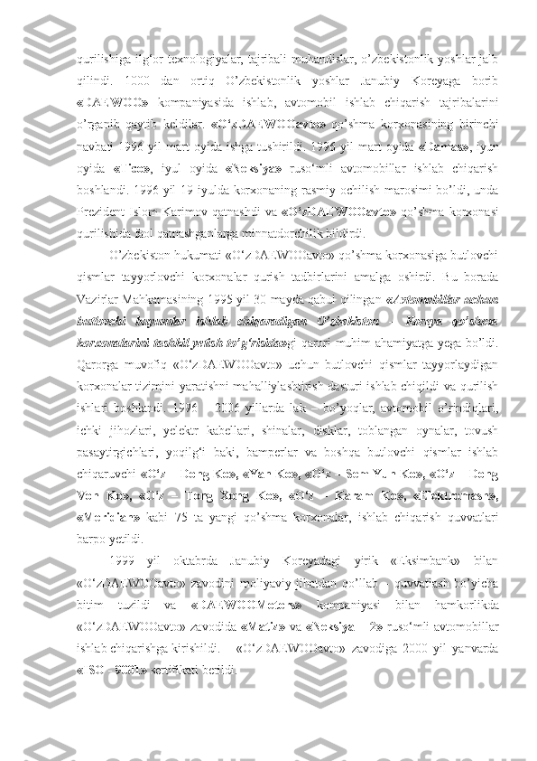 qurilishiga ilg‘or texnologiyalar, tajribali muhandislar, o’zbekistonlik yoshlar  jalb
qilindi.   1000   dan   ortiq   O’zbekistonlik   yoshlar   Janubiy   Koreyaga   borib
«DAEWOO»   kompaniyasida   ishlab,   avtomobil   ishlab   chiqarish   tajribalarini
o’rganib   qaytib   keldilar.   «O‘zDAEWOOavto»   qo’shma   korxonasining   birinchi
navbati   1996  yil   mart  oyida  ishga  tushirildi.  1996  yil   mart  oyida   «Damas» ,  iyun
oyida   «Tico» ,   iyul   oyida   «Neksiya»   ruso‘mli   avtomobillar   ishlab   chiqarish
boshlandi. 1996 yil 19 iyulda korxonaning rasmiy ochilish marosimi bo’ldi, unda
Prezident   Islom   Karimov   qatnashdi   va   «O‘zDAEWOOavto»   qo’shma   korxonasi
qurilishida faol qatnashganlarga minnatdorchilik bildirdi.
O’zbekiston hukumati «O‘zDAEWOOavto» qo’shma korxonasiga butlovchi
qismlar   tayyorlovchi   korxonalar   qurish   tadbirlarini   amalga   oshirdi.   Bu   borada
Vazirlar Mahkamasining 1995 yil 30 mayda qabul qilingan   «Avtomobillar uchun
butlovchi   buyumlar   ishlab   chiqaradigan   O’zbekiston   –   Koreya   qo’shma
korxonalarini tashkil yetish to’g‘risida» gi qarori muhim ahamiyatga yega bo’ldi.
Qarorga   muvofiq   «O‘zDAEWOOavto»   uchun   butlovchi   qismlar   tayyorlaydigan
korxonalar tizimini yaratishni mahalliylashtirish dasturi  ishlab chiqildi va qurilish
ishlari   boshlandi.   1996   –   2006   yillarda   lak   –   bo’yoqlar,   avtomobil   o’rindiqlari,
ichki   jihozlari,   yelektr   kabellari,   shinalar,   disklar,   toblangan   oynalar,   tovush
pasaytirgichlari,   yoqilg‘i   baki,   bamperlar   va   boshqa   butlovchi   qismlar   ishlab
chiqaruvchi   «O‘z – Dong Ko», «Yan Ko», «O‘z – Sem Yun Ko», «O‘z – Dong
Von   Ko»,   «O‘z   –   Tong   Xong   Ko»,   «O‘z   –   Karam   Ko»,   «Elektromash»,
«Meridian»   kabi   75   ta   yangi   qo’shma   korxonalar,   ishlab   chiqarish   quvvatlari
barpo yetildi. 
1999   yil   oktabrda   Janubiy   Koreyadagi   yirik   «Eksimbank»   bilan
«O‘zDAEWOOavto»   zavodini   moliyaviy   jihatdan   qo’llab   –   quvvatlash   bo’yicha
bitim   tuzildi   va   «DAEWOOMotors»   kompaniyasi   bilan   hamkorlikda
«O‘zDAEWOOavto»  zavodida   «Matiz»   va   «Neksiya – 2»   ruso‘mli  avtomobillar
ishlab chiqarishga kirishildi.  «O‘zDAEWOOavto»   zavodiga   2000   yil   yanvarda
«ISO - 9001»  sertifikati berildi. 