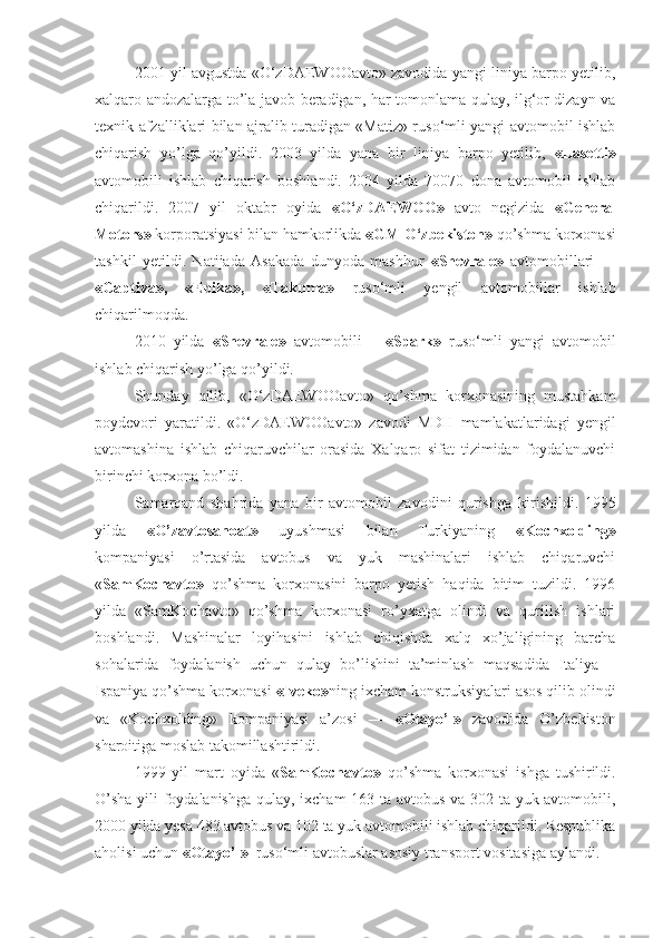 2001 yil avgustda «O‘zDAEWOOavto» zavodida yangi liniya barpo yetilib,
xalqaro andozalarga to’la javob beradigan, har tomonlama qulay, ilg‘or dizayn va
texnik afzalliklari bilan ajralib turadigan «Matiz» ruso‘mli yangi avtomobil ishlab
chiqarish   yo’lga   qo’yildi.   2003   yilda   yana   bir   liniya   barpo   yetilib,   «Lasetti»
avtomobili   ishlab   chiqarish   boshlandi.   2004   yilda   70070   dona   avtomobil   ishlab
chiqarildi.   2007   yil   oktabr   oyida   «O‘zDAEWOO»   avto   negizida   «General
Motors»  korporatsiyasi bilan hamkorlikda  «GM O‘zbekiston»  qo’shma korxonasi
tashkil   yetildi.   Natijada   Asakada   dunyoda   mashhur   «Shevrale»   avtomobillari   —
«Captiva»,   «Epika»,   «Takuma»   ruso‘mli   yengil   avtomobillar   ishlab
chiqarilmoqda.
2010   yilda   «Shevrale»   avtomobili   –   «Spark»   ruso‘mli   yangi   avtomobil
ishlab chiqarish yo’lga qo’yildi. 
Shunday   qilib,   «O‘zDAEWOOavto»   qo’shma   korxonasining   mustahkam
poydevori   yaratildi.   «O‘zDAEWOOavto»   zavodi   MDH   mamlakatlaridagi   yengil
avtomashina   ishlab   chiqaruvchilar   orasida   Xalqaro   sifat   tizimidan   foydalanuvchi
birinchi korxona bo’ldi.
Samarqand   shahrida   yana   bir   avtomobil   zavodini   qurishga   ki rishildi.   1995
yilda   «O’zavtosanoat»   uyushmasi   bilan   Turkiyaning   «Kochxolding»
kompaniyasi   o’rtasida   avtobus   va   yuk   mashinalari   ishlab   chiqaruvchi
« SamKochavto»   qo’shma   korxonasini   barpo   yetish   haqida   bitim   tuzildi.   1996
yilda   «SamKochavto»   qo’shma   korxonasi   ro’yxatga   olindi   va   qurilish   ishlari
boshlandi.   Mashinalar   loyihasini   ishlab   chiqishda   xalq   xo’jaligining   barcha
sohalarida   foydalanish   uchun   qulay   bo’lishini   ta’minlash   maqsadida   Italiya   –
Ispaniya qo’shma korxonasi  «Iveko» ning ixcham konstruksiyalari asos qilib olindi
va   «Kochxolding»   kom paniyasi   a’zosi   —   «Otayo’l»   zavodida   O’zbekiston
sharoitiga moslab takomillashtirildi.
1999   yil   mart   oyida   « SamKochavto»   qo’shma   korxo nasi   ishga   tushirildi.
O’sha yili foydalanishga qulay, ixcham  163 ta avtobus va 302 ta yuk avtomobili,
2000 yilda yesa 483 avtobus va 102 ta yuk avtomobili ishlab chiqarildi. Respublika
aholisi uchun  «Otayo’l»   ruso‘mli avtobuslar asosiy transport vositasiga aylandi. 