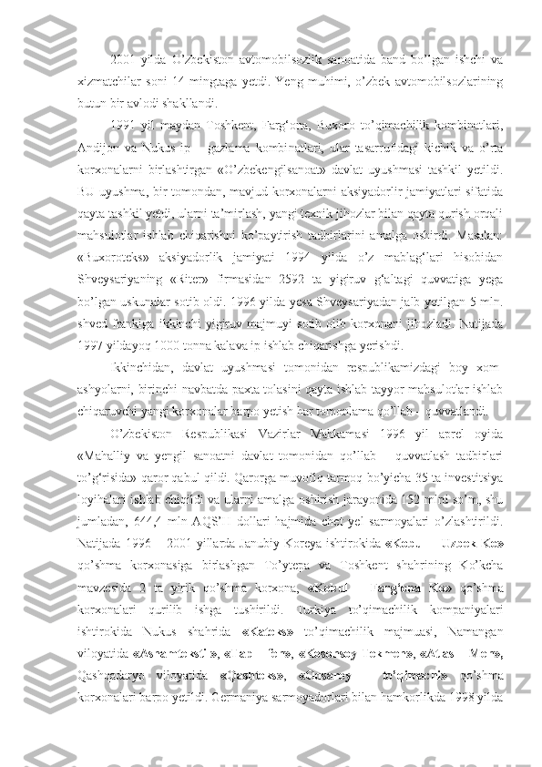 2001   yilda   O’zbekiston   avtomobilsozlik   sanoatida   band   bo’lgan   ishchi   va
xizmatchilar   soni   14   mingtaga   yetdi.   Yeng   muhimi,   o’zbek   avtomobilsozlarining
butun bir avlodi shakllandi.
1991   yil   maydan   Toshkent,   Farg‘ona,   Buxoro   to’qimachilik   kombinatlari,
Andijon   va   Nukus   ip   –   gazlama   kombi natlari,   ular   tasarrufidagi   kichik   va   o’rta
korxonalarni   birlashtirgan   «O’zbekengilsanoat»   davlat   uyushmasi   tashkil   yetildi.
BU uyushma, bir tomondan, mavjud korxonalarni aksiyadorlir jamiyatlari sifatida
qayta tashkil yetdi, ularni ta’mirlash, yangi texnik jihozlar bilan qayta qurish orqali
mahsulotlar   ishlab   chiqarishni   ko’paytirish   tadbirlarini   amalga   oshirdi.   Masalan:
«Buxoroteks»   aksiyadorlik   jamiyati   1994   yilda   o’z   mablag‘lari   hisobidan
Shveysariyaning   «Riter»   firmasidan   2592   ta   yigiruv   g‘altagi   quvvatiga   yega
bo’lgan uskunalar sotib oldi. 1996 yilda yesa Shveysariyadan jalb yetilgan 5 mln.
shved   frankiga   ikkinchi   yigiruv   majmuyi   sotib   olib   korxonani   jihozladi.   Natijada
1997 yildayoq 1000 tonna kalava ip ishlab chiqarishga yerishdi.
Ikkinchidan,   davlat   uyushmasi   tomonidan   respublikamizdagi   boy   xom-
ashyolarni, birinchi navbatda paxta tolasini qayta ishlab tayyor mahsulotlar ishlab
chiqaruvchi yangi korxonalar barpo yetish har tomonlama qo’llab – quvvatlandi.
O’zbekiston   Respublikasi   Vazirlar   Mahkamasi   1996   yil   aprel   oyida
«Mahalliy   va   yengil   sanoatni   davlat   tomonidan   qo’llab   –   quvvatlash   tadbirlari
to’g‘risida» qaror qabul qildi. Qarorga muvofiq tarmoq bo’yicha 35 ta investitsiya
loyihalari ishlab chiqildi va ularni amalga oshirish jarayonida 152 mlrd so’m, shu
jumladan,   644,4   mln   AQS’H   dollari   hajmida   chet   yel   sarmoyalari   o’zlashtirildi.
Natijada   1996  –   2001  yillarda  Janubiy   Koreya   ishtirokida   «Kobul   –  Uzbek   Ko»
qo’shma   korxonasiga   birlashgan   To’ytepa   va   Toshkent   shahrining   Ko’kcha
mavzesida   2   ta   yirik   qo’shma   korxona,   «Kobul   –   Farg‘ona   Ko»   qo’shma
korxonalari   qurilib   ishga   tushirildi.   Turkiya   to’qimachilik   kom paniyalari
ishtirokida   Nukus   shahrida   «Kateks»   to’qimachilik   majmuasi,   Namangan
viloyatida   «Asnamtekstil» ,   «Tap – fen» ,   «Kosonsoy-Tekmen» ,   «Atlas – Men»,
Qashqadaryo   viloyatida   «Qashteks» ,   «Oqsaroy   –   to’qimachi»   qo’shma
korxonalari barpo yetildi. Germaniya sarmoyadorlari bilan hamkorlikda 1998 yilda 