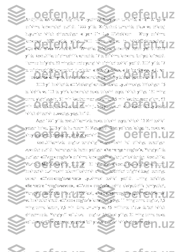 Andijonda   «Anteks» ,   Farg‘ona   viloyatining   Yozyovon   tumanida   «Pfaff-Zinger»
qo’shma   korxonalari   qurildi.   1999   yilda   Xo’jaobod   tumanida   tikuv   va   trikotaj
buyumlar   ishlab   chiqaradigan   «Tyan-Din-Du»   O’zbekiston   –   Xitoy   qo’shma
korxonasi,   2000   yilda   yiliga   3800   tonna   kalava   ip   ishlab   chiqaradigan
«Qorako’lteks»   O’zbekiston   –   Amerika   qo’shma   korxonasi   barpo   yetildi.   2002
yilda Respublika to’qimachilik sanoatida 17 ta qo’shma korxona faoliyat ko’rsatdi.
Tarmoq bo’yicha 32 mingdan ortiq yangi ish o’rinlari tashkil yetildi. 2004 yilda 17
ta to’qimachilik korxonalari, jumladan   «Beruniy  teks»,  «Baliqchiteks»,  «Bursel
– Toshkent»  kabi yirik qo’shma korxonalar qurilib foydalanishga topshirildi.
2002 yil boshlarida «O’zbekengilsanoat» davlat uyushmasiga birlashgan 15
ta   kichik   va   102   ta   yirik   korxonalar   paxta   tolasini   qayta   ishlab   yiliga   130   ming
tonna yigirilgan ip, 50 mln kvadrat metr gazlama, 2,5 mln kvadrat metr gilam, 62
mln dona trikotaj mahsulotlari, 32 mln juft paypoq, turli xil tikuvchilik buyumlari
ishlab chiqarish quvvatiga yega bo’ldi.
Agar 1991 yilda respublikamizda paxta tolasini qayta ishlash 12 %ni tashkil
yetgan boisa, 2005 yilda bu raqam 30 %ga yetdi. Chet yellarga kalava ip, paxta va
shoyi gazlamalar yeksport qilishga yerishildi.
Respublikamizda   qog‘oz   tanqisligi   muammosini   hal   qilishga   qaratilgan
zavodlar qurildi. Namanganda barpo yetilgan   «Namangan qog‘ozi» , Yangiyo’lda
qurilgan  «O’zbek qog‘ozi»  qo’shma korxonalari shular jumlasidandar. Respublika
Vazirlar   Mahkamasining   2001   yil   20   iyundagi   «Respublika   qog‘oz   sanoatini
boshqarish   tuzilmasini   takomillashtirish   chora   –   tadbirlari   to’g‘risida»gi   qaroriga
asosan   «O’zbekqog‘ozsanoat»   uyushmasi   tashkil   yetildi.   Uning   tarkibiga
«Sanoatqalinqog‘ozsavdo» ,   «O’zbek   qog‘ozi»   ochiq   aksiyadorlik   jamiyatlari,
Yangiyo’l   selluloza   –   qog‘oz   fabrikasi,   «Namanganqog‘oz»   qo’shma   korxonasi
va boshqalar kiradi.  «O’zbek qog‘ozi»  korxonasi yiliga 11 ming tonna qog‘oz, 3,5
ming   tonna   karton,   7,5   mln   dona   umumiy   va   65   millionta   o’quv   daftari   ishlab
chiqarmoqda.   Yangiyo’l   selluloza   –   qog‘oz   fabrikasi   yil iga   20   ming   tonna   paxta
sellulozasi, 12 ming tonna yuqori sifatli yozuv qog‘ozi ishlab chiqarmoqda. 