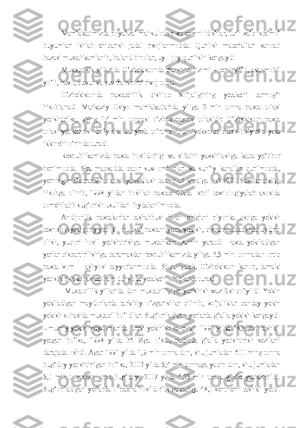 Mamlakatimizda poyabzal mahsulotlari va chinni idishlar, turli xalq iste’mol
buyumlari   ishlab   chiqarish   jadal   rivojlanmoqda.   Qurilish   materiallari   sanoati
bazasi mustahkamlanib, baland binolar, uy – joy qurilishi kengaydi.
Mustaqillik yillarida O’zbekistonda transport  tizimi  – temiryo’li, avtomobil
yo’li, havo, quvur va suv transporti rivoj topdi.
O’zbekistonda   paxtachilik   qishloq   xo’jaligining   yetakchi   tarmog‘i
hisoblanadi.   Markaziy   Osiyo   mamlakatlarida   yiliga   2   mln   tonna   paxta   tolasi
yetishtirilsa,   uning   1,4   mln.   tonnasi   o’zbek   paxtasi   tolasidir.   O’zbekiston   paxta
tolasi   yetishtirish   bo’yicha   dunyoda   to’rtinchi,   uni   yeksport   qilish   bo’yicha   yesa
ikkinchi o’rinda turadi.
Respublikamizda   paxta   hosildorligi   va   sifatini   yaxshilashga   katta   ye’tibor
berilmoqda.   Shu   maqsadda   qator   suv   omborlari   va   sun’iy   kanallar   qurilmoqda,
yerning   meleorativ   holatini   yaxshilash   tadbirlari   amalga   oshirildi.   Suv   tanqisligi
hisobga   olinib,   1998   yildan   boshlab   paxtachilikda   Isroil   texnologiyalari   asosida
tomchilatib sug‘orish usulidan foydalanilmoqda.
Andijonlik   paxtakorlar   tashabbusi   bilan   chigitni   plyonka   ostiga   yekish
texnologiyasi joriy yetildi. Bu usul paxtani yerta yekish, qisqa muddatlarda undirib
olish,   yuqori   hosil   yetishtirishga   mustahkam   zamin   yaratdi.   Paxta   yekiladigan
yerlar qisqartirilishiga qaramasdan respublikamizda yiliga 3,5 mln. tonnadan ortiq
paxta   xom   –   ashyosi   tayyorlanmoqda.   Shuningdek,   O’zbekiston   kanop,   tamaki
yetishtirish sohasida ham dunyoda yetakchi o’rinlarda turadi.
Mustaqillik   yillarida   don   mustaqilligiga   yerishish   vazifasi   qo’yildi.   Yekin
yekiladigan   maydonlarda   tarkibiy   o’zgarishlar   qilinib,   xo’jaliklar   qanday   yekin
yekish sohasida mustaqil bo’ldilar. Sug‘oriladigan yerlarda g‘alla yekish kengaydi.
Umumiy yekin maydonlarida donli yekinlar salmog‘i 1991 yilda 18,8 %ni tashkil
yetgan   bo’lsa,   1998   yilda   36   %ga   o’sdi,   natijada   g‘alla   yetishtirish   sezilarli
darajada oshdi. Agar 1991 yilda 1,9 mln tonna don, shu jumladan 600 ming tonna
bug‘doy yetishtirilgan bo’lsa, 2002 yilda 5,4 mln tonnaga yaqin don, shu jumladan
5,0   mln   tonnadan   ortiq   bug‘doy,   2007   yilda   6,25   mln   tonna   g‘alla   yetishtirildi.
Sug‘oriladigan yerlarda o’rtacha hosildorlik gektariga 48,0 sentnerni tashkil yetdi. 