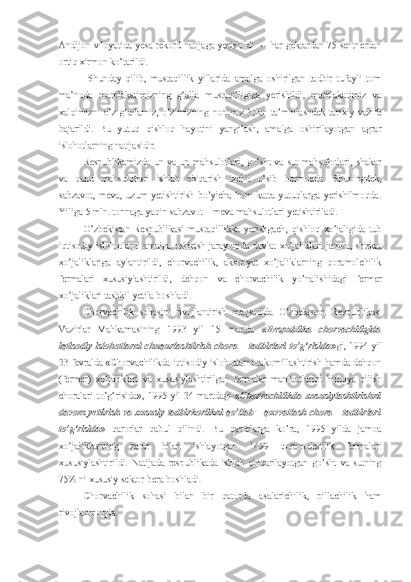 Andijon viloyatida yesa rekord natijaga yerishildi — har gektardan 75 sentnerdan
ortiq xirmon ko’tarildi. 
  Shunday   qilib,   mustaqillik   yillarida   amalga   oshirilgan   tadbir   tufayli   tom
ma’noda   mamlakatimizning   g‘alla   mustaqilligiga   yerishildi,   mamlakatimiz   va
xalqimizni   o’z   g‘allamiz,   o’zimizning   nonimiz   bilan   ta’minlashdek   tarixiy   vazifa
bajarildi.   Bu   yutuq   qishloq   hayotini   yangilash,   amalga   oshirilayotgan   agrar
islohotlarning natijasidir.
Respublikamizda   un  va   un  mahsulotlari,   go’sht   va   sut   mahsulotlari,  shakar
va   qand   mahsulotlari   ishlab   chiqarish   izchil   o’sib   bormoqda.   Shuningdek,
sabzavot,   meva,   uzum   yetishtirish   bo’yicha   ham   katta   yutuqlarga   yerishilmoqda.
Yiliga 5 mln. tonnaga yaqin sabzavot – meva mahsulotlari yetishtiriladi. 
O’zbekistan   Respublikasi   mustaqillikka   yerishgach,   qishloq   xo’jaligida   tub
iqtisodiy islohotlarni  amalga oshirish jarayonida davlat  xo’jaliklari jamoa, shirkat
xo’jaliklariga   aylantirildi,   chorvachilik,   aksariyat   xo’jaliklarning   qoramolchilik
fermalari   xususiylashtirildi,   dehqon   va   chorvachilik   yo’nalishidagi   fermer
xo’jaliklari tashkil yetila boshladi.
Chorvachilik   sohasini   rivojlantirish   maqsadida   O’zbekiston   Respublikasi
Vazirlar   Mahkamasining   1993   yil   15   martda   «Respublika   chorvachiligida
iqtisodiy islohotlarni chuqurlashtirish chora – tadbirlari to’g‘risida» gi, 1994 yil
23 fevralda «Chorvachilikda iqtisodiy islohotlarni takomillashtirish hamda dehqon
(fermer)   xo‘jaliklari   va   xususiylashtirilgan   fermalar   manfaatlarini   himoya   qilish
choralari  to’g‘risida»,  1995  yil  24  martdagi   «Chorvachilikda  xususiylashtirishni
davom yettirish va xususiy tadbirkorlikni qo’llab – quvvatlash chora – tadbirlari
to’g‘risida»   qarorlar   qabul   qilindi.   Bu   qarorlarga   ko’ra,   1995   yilda   jamoa
xo’jaliklarining   zarar   bilan   ishlayotgan   1499   qoramolchilik   fermalari
xususiylashtirildi.   Natijada   respublikada   ishlab   chiqarilayotgan   go’sht   va   sutning
75% ni xususiy sektor bera boshladi.
Chorvachilik   sohasi   bilan   bir   qatorda   asalarichilik,   pillachilik   ham
rivojlanmoqda. 