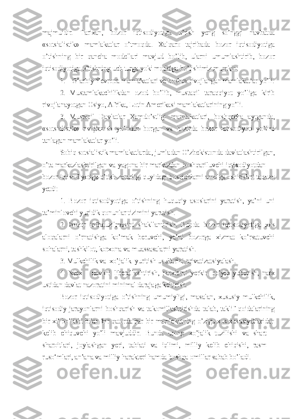 majmuidir.   Tarixan,   bozor   iqtisodiyotiga   o’tish   yeng   so’nggi   navbatda
«sotsialistik»   mamlakatlar   o’tmoqda.   Xalqaro   tajribada   bozor   iqtisodiyotiga
o’tishning   bir   qancha   modellari   mavjud   bo’lib,   ularni   umumlashtirib,   bozor
iqtisodiyotiga o’tishning uch turga yoki modelga bo’lishimiz mumkin:
1.    G‘arbiy Yevropa mamlakatlari va boshqa rivojlangan mamlakatlar yo’li.
2.   Mustamlakachilikdan   ozod   bo’lib,   mustaqil   taraqqiyot   yo’liga   kirib
rivojlanayotgan Osiyo, Afrika, Lotin Amerikasi mamlakatlarining yo’li.
3.   Mustaqil   Davlatlar   Xamdo’stligi   mamlakatlari,   boshqacha   aytganda,
«sotsialistik»   rivojlanish   yo’lidan   borgan   va   hozirda   bozor   iqtisodiyoti   yo’lini
tanlagan mamlakatlar yo’li.
Sobiq sotsialistik mamlakatlarda, jumladan O’zbekistonda davlatlashtirilgan,
o’ta markazlashtirilgan va yagona bir markazdan boshqariluvchi iqtisodiyotdan —
bozor iqtisodiyotiga o’tish zarurligi quyidagi bosqichlarni amalga oshirishni taqozo
yetdi:
1.   Bozor   iqtisodiyotiga   o’tishning   huquqiy   asoslarini   yaratish,   ya’ni   uni
ta’minlovchi yuridik qonunlar tizimini yaratish.
2.   Bozor   infratuzilmasini   shakllantirish.   Bun da   bozor   iqtisodiyotiga   xos
aloqalarni   o’rnatishga   ko’mak   beruvchi,   ya’ni   bozorga   xizmat   ko’rsatuvchi
sohalarni, tashkilot, korxona va muassasalarni yaratish.
3. Mulkchilik va  xo’jalik  yuritish usullarini privatizatsiyalash.
4.   Narx   –   navoni   liberallashtirish,   narxlarni   yerkin   qo’yib   yuborish,   narx
ustidan davlat nazoratini minimal darajaga keltirish.
Bozor   iqtisodiyotiga   o’tishning   umumiyligi,   masalan,   xususiy   mulkchilik,
iqtisodiy  jarayonlarni  boshqarish  va  takomillashtirishda   talab,  taklif  qoidalarining
bir xil bo’lishi bilan bir qatorda har bir mamlakatning o’ziga xos xususiyatlaridan
kelib   chiquvchi   yo’li   mavjuddir.   Bunda   uning   xo’jalik   tuzilishi   va   shart   –
sharoitlari,   joylashgan   yeri,   tabiati   va   iqlimi,   milliy   kelib   chiqishi,   rasm   –
ruso‘mlari, an’ana va milliy harakteri hamda boshqa omillar sabab bo’ladi.  