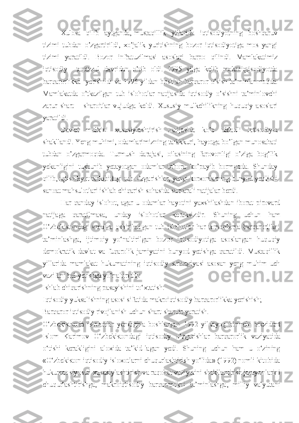 Xulosa     qilib     aytganda,   mustaqillik     yillarida     iqtisodiyotning     boshqaruv
tizimi   tubdan   o’zgartirildi,   xo’jalik   yuritishning   bozor   iqtisodiyotiga   mos   yangi
tizimi   yaratildi.   Bozor   infratuzilmasi   asoslari   barpo   qilindi.   Mamlakatimiz
iqtisodiy     tanazzul   davridan   o’tib   oldi.   1995   yilga   kelib   makroiqtisodiyotda
barqarorlikka   yerishildi  va 1996 yildan boshlab  barqaror  o’sish ta’minlanmoqda.
Mamlakatda   o’tkazilgan   tub   islohotlar   natijasida   iqtisodiy   o’sishni   ta’minlovchi
zarur   shart   –   sharoitlar   vujudga   keldi.   Xususiy   mulkchilikning   huquqiy   asoslari
yaratildi. 
Davlat   mulkini   xususiylashtirish   natijasida   ko’p   ukladli   iqtisodiyot
shakllandi. Yeng muhimi, odamlarimizning tafakkuri, hayotga bo’lgan munosabati
tubdan   o’zgarmoqda.   Turmush   darajasi,   oilasining   farovonligi   o’ziga   bog‘lik
yekanligini   tushunib   yetayotgan   odamlar   tobora   ko’payib   bormoqda.   Shunday
qilib, iqtisodiyot tarkibidagi tub o’zgarishlar, yangi korxonlarning bunyod yetilishi
sanoat mahsulotlari ishlab chiqarish sohasida samarali natijalar berdi. 
Har   qanday   islohot,   agar   u   odamlar   hayotini   yaxshilashdan   iborat   pirovard
natijaga   qaratilmasa,   unday   islo h otlar   keraksizdir.   Shuning   uchun   ham
O‘zbekistondagi   amalga   oshiriladigan   tub   islohotlar   har   tomonlama   barqarorlikni
ta’minlashga,   ijtimoiy   yo‘naltirilgan   bozor   iqtisodiyotiga   asoslangan   huquqiy
demokratik   davlat   va   fuqarolik   jamiyatini   bunyod   yetishga   qaratildi.   Mustaqillik
yillarida   mamlakat   hukumatining   iqtisodiy   strategiyasi   asosan   yeng   muhim   uch
vazifani hal yetishga yo‘naltiriddi:
Ishlab chiqarishning pasayishini to‘xtatish:
Iqtisodiy yuksalishning asosi sifatida makroiqtisodiy barqarorlikka yerishish;
Barqaror iqtisodiy rivojlanish uchun shart-sharoit yaratish.
O‘zbekistonda   islohotlar   yendigina   boshlangan   1992   yildayoq   birinchi   p rezident
Islom   Karimov   O‘ zbekistondagi   iqtisodiy   o‘zgarishlar   barqarorlik   vaziyatida
o‘tishi   kerakligini   aloxida   ta’kid-lagan   yedi.   Shuning   uchun   ham   u   o‘zining
«O‘zbekiston iqtisodiy isloxotlarni chuqurlashtirish yo‘lida» (1992) nomli kitobida
hukumat siyosati xususiylashtirish va raqobat vaziyatini shakllantirish jarayonlarini
chuqurlashtirishga,   makroiqtisodiy   barqarorlikni   ta’minlashga,   milliy   valyutani 