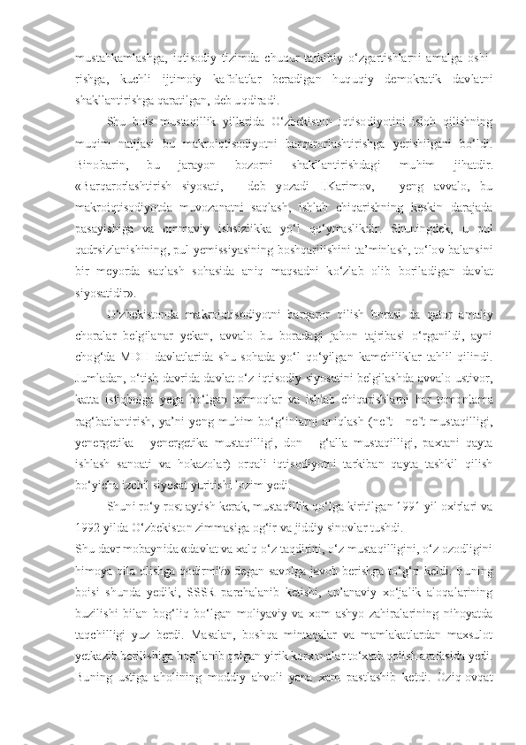 mustahkamlashga,   iqtisodiy   tizimda   chuqur   tarkibiy   o‘zgartishlarni   amalga   oshi-
rishga,   kuchli   ijtimoiy   kafolatlar   beradigan   huquqiy   demokratik   davlatni
shakllantirishga qaratilgan, deb u q diradi.
Shu   bois   mustaqillik   yillarida   O‘zbekiston   iqtisodiyotini   isloh   qilishning
muqim   natijasi   bu   makroiqtisodiyotni   barqarorlashtirishga   yerishilgani   bo‘ldi.
Binobarin,   bu   jarayon   bozorni   shakllantirishdagi   mu h im   jihatdir.
«Barqarorlashtirish   siyosati,   -   deb   yozadi   I.Karimov,   -   yeng   avvalo,   bu
makroiqtisodiyotda   muvozanatni   saqlash,   ishlab   chiqarishning   keskin   darajada
pasayishiga   va   ommaviy   ishsizlikka   yo‘l   qo‘ymaslikdir.   Shuningdek,   u   pul
qadrsizlanishining, pul yemissiyasining boshqarilishini ta’minlash, to‘lov balansini
bir   meyorda   sa q lash   sohasida   aniq   maqsadni   ko‘zlab   olib   boriladigan   davlat
siyosatidir».
O‘zbekistonda   makroiqtisodiyotni   barqaror   qilish   borasi   da   qator   amaliy
choralar   belgilanar   yekan,   avvalo   bu   boradagi   jahon   tajribasi   o‘rganildi,   ayni
cho g‘ da   MDH   davlatlarida   shu   sohada   yo‘l   qo‘yilgan   kamchiliklar   tahlil   qilindi.
Jumladan, o‘tish davrida davlat o‘z iqtisodiy siyosatini belgilashda avvalo ustivor,
katta   istiqbolga   yega   bo‘lgan   tarmo q lar   va   ishlab   chiqarishlarni   har   tomonlama
rag‘batlantirish,   ya’ni   yeng   muhim   bo‘g‘inlarni   aniqlash   (neft   -   neft   mustaqilligi,
yenergetika   -   yenergetika   mustaqilligi,   don   -   g‘alla   mustaqilligi,   paxtani   qayta
ishlash   sanoati   va   hokazolar)   orqali   iqtisodiyotni   tarkiban   qayta   tashkil   qilish
bo‘yicha izchil siyosat yuritishi lozim yedi.
Shuni ro‘y-rost aytish kerak, mustaqillik qo‘lga kiritilgan 1991 yil oxirlari va
1992 yilda  O‘ zbekiston zimmasiga og‘ir va jiddiy sinovlar tushdi.
Shu davr mobaynida «davlat va xalq o‘z taqdirini, o‘z mustaqilligini, o‘z ozodligini
himoya qila olishga qodirmi?» degan savolga javob berishga to‘g‘ri keldi. Buning
boisi   shunda   yediki,   SSSR   parchalanib   ketishi,   an’anaviy   xo‘jalik   aloqalarining
buzilishi   bilan   bog‘liq   bo‘lgan   moliyaviy   va   xom   ashyo   zahiralarining   nihoyatda
taqchilligi   yuz   berdi.   Masalan,   boshqa   mintaqalar   va   mamlakatlardan   maxsulot
yetkazib berilishiga bog‘lanib qolgan yirik korxonalar to‘xtab qolish arafasida yedi.
Buning   ustiga   aholining   moddiy   ahvoli   yana   xam   pastlashib   ketdi.   Oziq-ovqat 