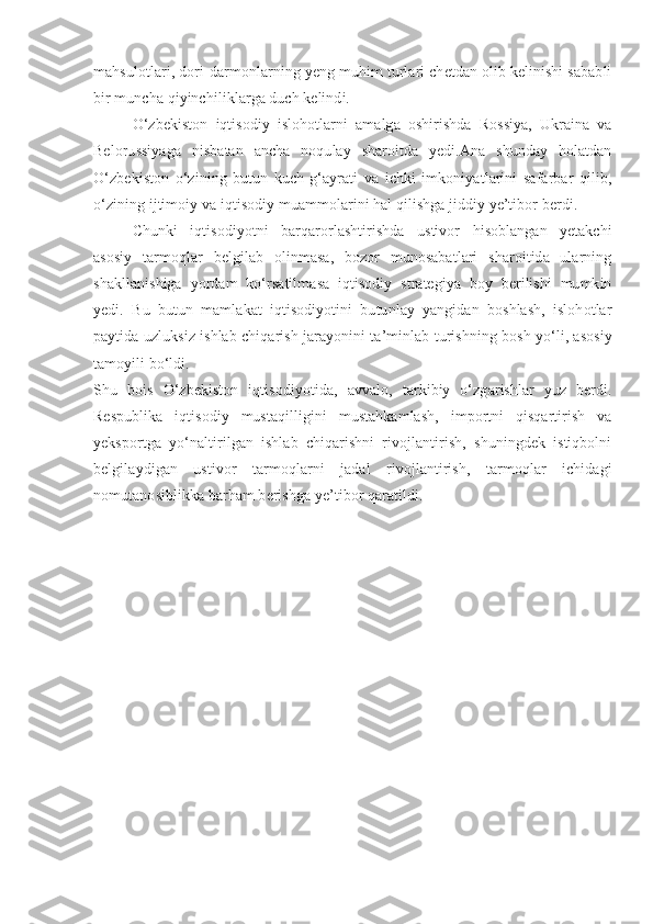 mahsulotlari, dori-darmonlarning yeng muhim turlari chetdan olib kelinishi sababli
bir muncha qiyinchiliklarga duch kelindi.
O‘zbekiston   iqtisodiy   islohotlarni   amalga   oshirishda   Rossiya,   Ukraina   va
Belorussiyaga   nisbatan   ancha   noqulay   sharoitda   yedi.Ana   shunday   holatdan
O‘zbekiston   o‘zining   butun   kuch-g‘ayrati   va   ichki   imkoniyatlarini   safarbar   qilib,
o‘zining ijtimoiy va iqtisodiy muammolarini hal qilishga jiddiy ye’tibor berdi.
Chunki   iqtisodiyotni   barqarorlashtirishda   ustivor   hisoblangan   yetakchi
asosiy   tarmo q lar   belgilab   olinmasa,   bozor   munosabatlari   sharoitida   ularning
shakllanishiga   yordam   ko‘rsatilmasa   iqtisodiy   strategiya   boy   berilishi   mumkin
yedi.   Bu   butun   mamlakat   iqtisodiyotini   butunlay   yangidan   boshlash,   islohotlar
paytida uzluksiz ishlab chiqarish jarayonini ta’minlab turishning bosh yo‘li, asosiy
tamoyili bo‘ldi.
Shu   bois   O‘zbekiston   iqtisodiyotida,   avvalo,   tarkibiy   o‘zgarishlar   yuz   berdi.
Respublika   iqtisodiy   mustaqilligini   mustahkamlash,   importni   qisqartirish   va
yeksportga   yo‘naltirilgan   ishlab   chiqarishni   rivojlantirish,   shuningdek   istiqbolni
belgilaydigan   ustivor   tarmoqlarni   jadal   rivojlantirish,   tarmoqlar   ichidagi
nomutanosiblikka barham berishga ye’tibor qaratildi. 