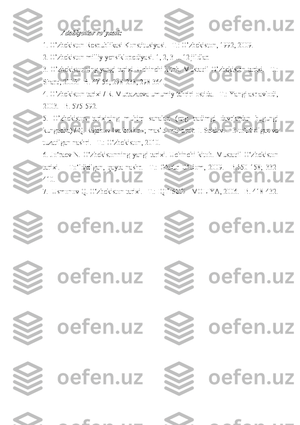 Adabiyotlar  ro’yxati :
1 . O’zbekiston Respublikasi Konstitusiyasi. –T.: O’zbekiston, 1992, 2009.  
2 . O’zbekiston milliy yensiklopediyasi. 1, 2, 3 …12 jildlar.
3 . O’zbekistonning yangi tarixi. Uchinchi kitob. Mustaqil O’zbekiston tarixi. –T.:
Sharq, 2000. –B. 47-56; 298-238, 298-364.
4 . O’zbekiston tarixi / R. Murtazaeva umumiy tahriri ostida. –T.: Yangi asr avlodi,
2003. –B. 575-592.
5 .   O’zbekiston   tarixining   muhim   sanalari   (eng   qadimgi   davrlardan   bugungi
kungacha) / Q. Rajabov [va boshq.];  mas’ul muharrir:   I. Saidov. –  3-to’ldirilgan va
tuzatilgan nashri. –T.:  O‘zbekiston,  2010.
6 . Jo‘raev N. O‘zbekistonning yangi tarixi. Uchinchi kitob. Mustaqil  O‘zbekiston
tarixi.   –   To‘ldirilgan,   qayta   nashr.   –T.:   G‘afur   G‘ulom,   2009.   –B.150-158;   332-
410.
7 .  Usmonov Q. O‘zbekiston tarixi. –T.: IQTISOD - MOLIYA, 2006. –B. 418-432. 