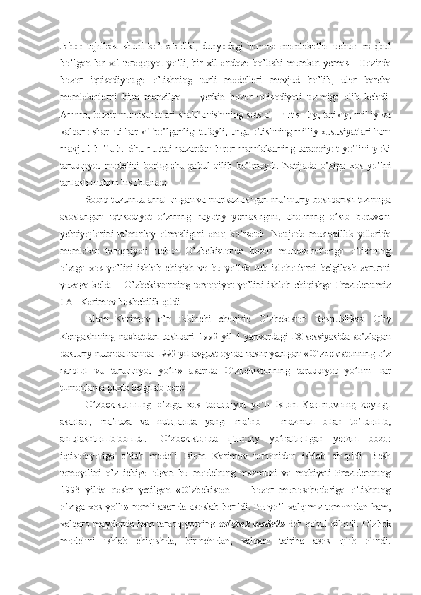 Jahon   tajribasi   shuni   ko’rsatadiki,   dunyodagi   hamma   mamlakatlar   uchun   maqbul
bo’lgan   bir   xil   taraqqiyot   yo’li,   bir   xil   andoza   bo’lishi   mumkin   yemas.     Hozirda
bozor   iqtisodiyotiga   o’tishning   turli   modellari   mavjud   bo’lib,   ular   barcha
mamlakatlarni   bitta   manzilga   —   yerkin   bozor   iqtisodiyoti   tizimiga   olib   keladi.
Ammo, bozor munosabatlari shakllanishining sotsial – iqtisodiy, tarixiy, milliy va
xalqaro sharoiti har xil bo’lganligi tufayli, unga o’tishning milliy xususiyatlari ham
mavjud   bo’ladi.   Shu   nuqtai   nazardan   biror   mamlakatning   taraqqiyot   yo’lini   yoki
taraqqiyot   modelini   borligicha   qabul   qilib   bo’lmaydi.   Natijada   o’ziga   xos   yo’lni
tanlash muhim hisoblanadi. 
Sobiq tuzumda amal qilgan va markazlashgan ma’muriy boshqarish tizimiga
asoslangan   iqtisodiyot   o’zining   hayotiy   yemasligini,   aholining   o’sib   boruvchi
yehtiyojlarini   ta’minlay   olmasligini   aniq   ko’rsatdi.   Natijada   mustaqillik   yillarida
mamlakat   taraqqiyoti   uchun   O’zbekistonda   bozor   munosabatlariga   o’tishning
o’ziga   xos   yo’lini   ishlab   chiqish   va   bu   yo’lda   tub   islohotlarni   belgilash   zarurati
yuzaga keldi.     O’zbekistonning  taraqqiyot  yo’lini  ishlab chiqishga  Prezidentimiz
I.A.  Karimov boshchilik qildi.
Islom   Karimov   o’n   ikkinchi   chaqiriq   O’zbekiston   Respubli kasi   Oliy
Kengashining   navbatdan   tashqari   1992  yil   4  yanvardagi   IX   sessiyasida   so’zlagan
dasturiy nutqida hamda 1992 yil avgust oyida nashr yetilgan «O’zbekistonning o’z
istiqlol   va   taraqqiyot   yo’li»   asarida   O’zbekistonning   taraqqiyot   yo’lini   har
tomonlama puxta belgilab berdi.
O’zbekistonning   o’ziga   xos   taraqqiyot   yo’li   Islom   Karimovning   keyingi
asarlari,   ma’ruza   va   nutqlarida   yangi   ma’no   –   mazmun   bilan   to’ldirilib,
aniqlashtirilib borildi.  O’zbekistonda   ijtimoiy   yo’naltirilgan   yerkin   bozor
iqtisodiyotiga   o’tish   modeli   Islom   Karimov   tomonidan   ishlab   chiqildi.   Besh
tamoyilini   o’z   ichiga   olgan   bu   modelning   mazmuni   va   mohiyati   Prezidentning
1993   yilda   nashr   yetilgan   «O’zbekiston   —   bozor   munosabatlariga   o’tishning
o’ziga xos yo’li» nomli asarida asoslab berildi. Bu yo’l xalqimiz tomonidan ham,
xalqaro maydonda ham taraqqiyot ning   «o’zbek modeli»   deb qabul qilindi.   O’zbek
modelini   ishlab   chiqishda,   birinchidan,   xalqaro   tajriba   asos   qilib   olindi. 