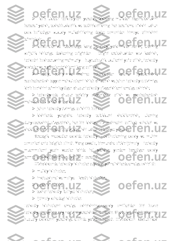    ko’p   ukladli   iqtisodiyotni   yaratish,   kishining   mulkdan   begonalashuvini
bartaraf   yetish,   tashabbuskorlik   va   tadbirkorlikning   har   taraflama   o’sishi   uchun
asos   bo’ladigan   xususiy   mulkchilikning   davlat   tomonidan   himoya   qilinishini
ta’minlash;
 korxonalar   va   fuqarolarga   keng   iqtisodiy   yerkinliklar   berish,   ularning
xo’jalik   ishlariga   davlatning   to’g‘ridan   –   to’g‘ri   aralashuvidan   voz   kechish,
iqtisodni boshqaruvning ma’muriy – buyruqbozlik usullarini yo’q qilish, iqtisodiy
vositalar va rag‘batlantirishlarni keng qo’llash;
 moddiy,   tabiiy   va   mehnat   resurslaridan   unumli   foydalanishni,
raqobatbardosh tayyor mahsulotlarni ishlab chiqarish va jahon iqtisodiyot tizimiga
kirib borishini ta’minlaydigan chuqur iqtisodiy o’zgarishlarni amalga oshirish;
 iqtisodiyotda   chuqur   tarkibiy   o’zgarishlar   qilish   va   raqobatbardosh
mahsulotlarni ishlab chiqarish; 
 jahon iqtisodiy tizimiga qo’shilib borish;  
 kishilarda   yangicha   iqtisodiy   tafakkurni   shakllantirish,   ularning
dunyoqarashini   o’zgartirish,   har   bir   kishiga   o’z   mehnatini   qo’llash   sohalari   va
shakllarini o’zi mustaqil belgilab olishi uchun imkoniyat yaratish.
Strategik   maqsadlar   asosida   iqtisodiy   –   islohotlarning   asosiy   va   muhim
tomonlari aniq belgilab olindi. Yeng avvalo, birmuncha o’tkir ijtimoiy – iqtisodiy
muammolarni   yaqin   vaqtlar   ichida   hal   yetishga   yordam   beradigan   asosiy
tarmoqlarni rivojlantirishga  ye’tibor  qaratildi.
O’zbekistonda iqtisodiy islohotlar quyidagi yo’nalishlarda amalga oshirildi:
 mulkiy islohotlar;  
 in st itutsional va moliya   –   kredit islohotlari;
 agrar islohotlar;
 tashqi iqtisodiy faoliyat islohotlari;  
 ijtimoiy sohadagi islohotlar.
Iqtisodiy   islohotlarni   amalga   oshirishning   asosiy   omillaridan   biri   bozor
iqtisodiyotining huquqiy negizini yaratishdan iboratdir. Shu boisdan islohotlarning
huquqiy   asoslarini   yaratishga   alohida   ye’tibor   berildi.   O’zbekiston   Respublikasi 