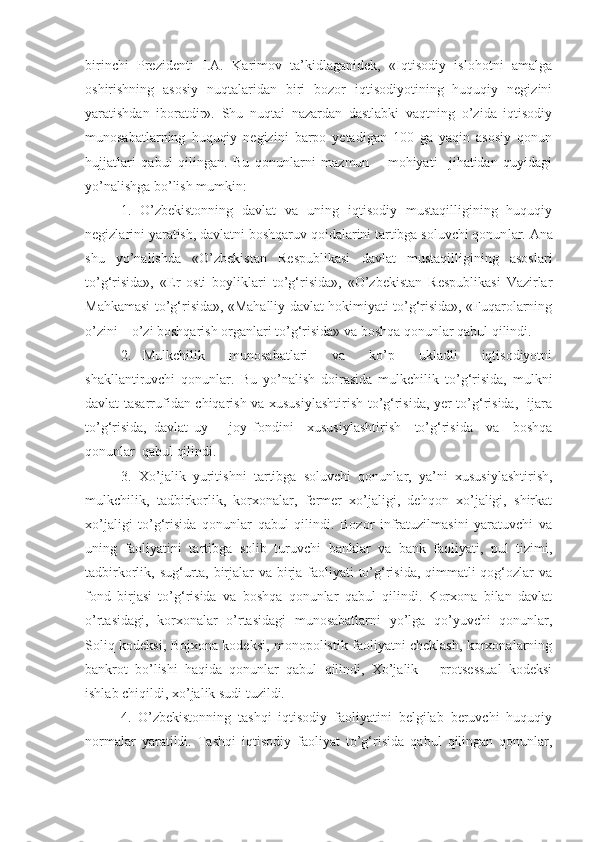 birinchi   Prezidenti   I.A.   Karimov   ta’kidlaganidek,   «Iqtisodiy   islohotni   amalga
oshirishning   asosiy   nuqtalaridan   biri   bozor   iqtisodiyotining   huquqiy   negizini
yaratishdan   iboratdir».   Shu   nuqtai   nazardan   dastlabki   vaqtning   o’zida   iqtisodiy
munosabatlarning   huquqiy   negizini   barpo   yetadigan   100   ga   yaqin   asosiy   qonun
hujjatlari   qabul   qilingan.   Bu   qonunlarni   mazmun   –   mohiyati     jihatidan   quyidagi
yo’nalishga bo’lish mumkin: 
1.   O’zbekistonning   davlat   va   uning   iqtisodiy   mustaqilligining   huquqiy
negizlarini yaratish, davlatni boshqaruv qoidalarini tartibga soluvchi qonun lar. Ana
shu   yo’nalishda   «O’zbekistan   Respublikasi   davlat   mustaqilligining   asoslari
to’g‘risida»,   «Er   osti   boyliklari   to’g‘risida»,   «O’zbekistan   Respublikasi   Vazirlar
Mahkamasi to’g‘risida», «Mahalliy davlat hokimiyati to’g‘risida», «Fuqarolarning
o’zini – o’zi boshqarish organlari to’g‘risida» va boshqa qonunlar qabul qilindi.
2.   Mulkchilik     munosabatlari     va     ko’p     ukladli     iqtisodiyotni
shakllantiruvchi   qonunlar.   Bu   yo’nalish   doirasida   mulkchilik   to’g‘risida,   mulkni
davlat tasarrufidan chiqarish va xususiylashtirish to’g‘risida, yer to’g‘risida,   ijara
to’g‘risida,   davlat   uy   –   joy   fondini     xususiylashtirish     to’g‘risida     va     boshqa
qonunlar  qabul qilindi. 
3.   Xo’jalik   yuritishni   tartibga   soluvchi   qonunlar,   ya’ni   xususiylashtirish,
mulkchilik,   tadbirkorlik,   korxonalar,   fermer   xo’jaligi,   dehqon   xo’jaligi,   shirkat
xo’jaligi   to’g‘risida   qonunlar   qabul   qilindi.   Bozor   infratuzilmasini   yaratuvchi   va
uning   faoliyatini   tartibga   solib   turuvchi   banklar   va   bank   faoliyati,   pul   tizimi,
tadbirkorlik, sug‘urta, birjalar va birja faoliyati  to’g‘risida, qimmatli qog‘ozlar  va
fond   birjasi   to’g‘risida   va   boshqa   qonunlar   qabul   qilindi.   Korxona   bilan   davlat
o’rtasidagi,   korxonalar   o’rtasidagi   munosabatlarni   yo’lga   qo’yuvchi   qonunlar,
Soliq kodeksi, Bojxona kodeksi, monopolistik faoliyatni cheklash, korxonalarning
bankrot   bo’lishi   haqida   qonunlar   qabul   qilindi,   Xo’jalik   –   protsessual   kodeksi
ishlab chiqildi, xo’jalik sudi tuzildi. 
4.   O’zbekistonning   tashqi   iqtisodiy   faoliyatini   belgilab   beruvchi   huquqiy
normalar   yaratildi.   Tashqi   iqtisodiy   faoliyat   to’g‘ risida   qabul   qilingan   qonunlar, 