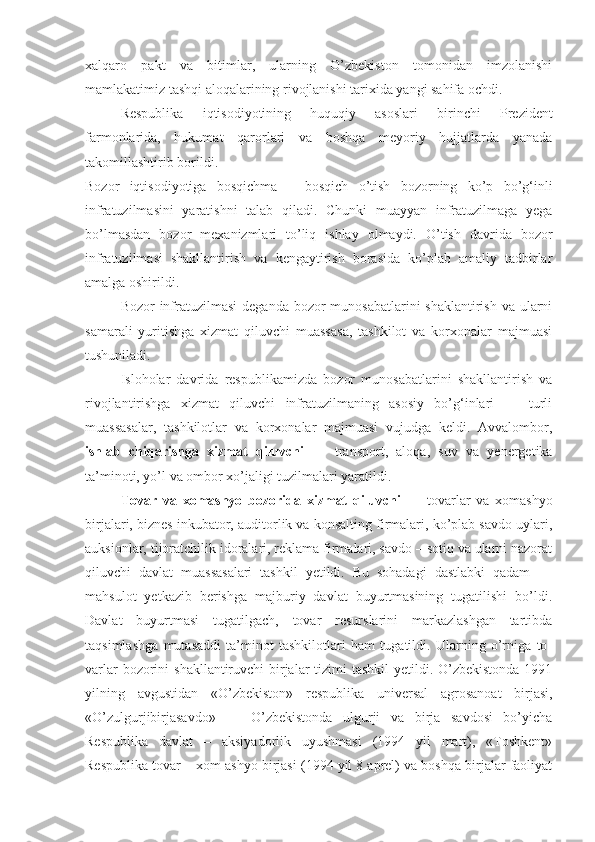 xalqaro   pakt   va   bitimlar,   ularning   O’zbekiston   tomonidan   imzolanishi
mamlakatimiz tashqi aloqalarining rivojlanishi tarixida yangi sahifa ochdi.
Respublika   iqtisodiyotining   huquqiy   asoslari   birinchi   Prezident
farmonlarida,   hukumat   qarorlari   va   boshqa   meyoriy   hujjatlarda   yanada
takomillashtirib borildi.
Bozor   iqtisodiyotiga   bosqichma   –   bosqich   o’tish   bozorning   ko’p   bo’g‘inli
infratuzilmasini   yaratishni   talab   qiladi.   Chunki   muayyan   infratuzilmaga   yega
bo’lmasdan   bozor   mexanizmlari   to’liq   ishlay   olmaydi.   O’tish   davrida   bozor
infratuzilmasi   shakllantirish   va   kengaytirish   borasida   ko’plab   amaliy   tadbirlar
amalga oshirildi.
Bozor infratuzilmasi  deganda bozor  munosabatlarini  shaklantirish va ularni
samarali   yuritishga   xizmat   qiluvchi   muassasa,   tashkilot   va   korxonalar   majmuasi
tushuniladi. 
Isloholar   davrida   respublikamizda   bozor   munosabatlarini   shakllantirish   va
rivojlantirishga   xizmat   qiluvchi   infratuzilmaning   asosiy   bo’g‘inlari   —   turli
muassasalar,   tashkilotlar   va   korxonalar   majmuasi   vujudga   keldi.   Avvalombor,
ishlab   chiqarishga   xizmat   qiluvchi   —   transport,   aloqa,   suv   va   yenergetika
ta’minoti, yo’l va ombor xo’jaligi tuzilmalari yaratildi. 
Tovar   va   xomashyo   bozorida   xizmat   qiluvchi   —   tovarlar   va   xomashyo
birjalari, biznes inkubator, auditorlik va konsalting firmalari, ko’plab savdo uylari,
auksionlar, tijoratchilik idoralari, reklama firmalari, savdo – sotiq va ularni nazorat
qiluvchi   davlat   muassasalari   tashkil   yetildi.   Bu   sohadagi   dastlabki   qadam   —
mahsulot   yetkazib   berishga   majburiy   davlat   buyurtmasining   tugatilishi   bo’ldi.
Davlat   buyurtmasi   tugatilgach,   tovar   resurslarini   markazlashgan   tartibda
taqsimlashga   mutasaddi   ta’minot   tashkilotlari   ham   tugatildi.   Ularning   o’rniga   to -
varlar  bozorini  shakllantiruvchi birjalar tizimi tashkil  yetildi. O’zbekistonda  1991
yilning   avgustidan   «O’zbekiston»   respublika   universal   agrosanoat   birjasi,
«O’zulgurjibirjasavdo»   —   O’zbekistonda   ulgurji   va   birja   savdosi   bo’yicha
Respublika   davlat   –   aksiyadorlik   uyushmasi   (1994   yil   mart),   «Toshkent»
Respublika tovar – xom ashyo birjasi (1994 yil 8 aprel) va boshqa birjalar faoliyat 