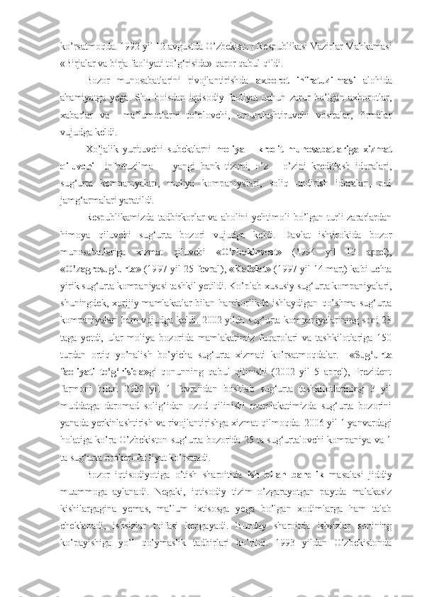 ko’rsatmoqda. 1992 yil 12 avgustda O’zbekiston Respublikasi Vazirlar Mahkamasi
«Birjalar va birja faoliyati to’g‘risida» qaror qabul qildi. 
Bozor   munosabatlarini   rivojlantirishda   axborot   infratuzilmasi   alohida
ahamiyatga   yega.   Shu   boisdan   iqtisodiy   faoliyat   uchun   zarur   bo’lgan   axborotlar,
xabarlar   va     ma’lumotlarni   to’plovchi,   umumlashtiruvchi   vositalar,   firmalar
vujudga keldi. 
Xo’jalik   yurituvchi   subektlarni   moliya   –   kredit   munosabatlariga   xizmat
qiluvchi     infratuzilma   —   yangi   bank   tizimi,   o’z   –   o’zini   kreditlash   idoralari,
sug‘urta     kompaniyalari,     moliya     kompaniyalari,     soliq     undirish     idoralari,     pul
jamg‘armalari yaratildi.
Respublikamizda  tadbirkorlar  va aholini  yehtimoli bo’lgan turli zararlardan
himoya   qiluvchi   sug‘urta   bozori   vujudga   keldi.   Davlat   ishtirokida   bozor
munosabatlariga   xizmat   qiluvchi   «O’zbekinvest»   (1994   yil   13   aprel),
«O’zagrosug‘urta»  ( 1997 yil 25 fevral ),  «Kafolat»  (1997 yil 14 mart)   kabi uchta
yirik sug‘urta kompaniyasi tashkil yetildi. Ko’plab xususiy sug‘urta kompaniyalari,
shuningdek,  xorijiy  mamlakatlar   bilan   hamkorlikda  ishlaydigan   qo’shma   sug‘urta
kompaniyalari ham vujudga keldi. 2002 yilda sug‘urta kompaniyalarining soni 28
taga   yetdi,   ular   moliya   bozorida   mamlakatimiz   fuqarolari   va   tashkilotlariga   150
turdan   ortiq   yo’nalish   bo’yicha   sug‘urta   xizmati   ko’rsatmoqdalar.     «Sug‘urta
faoliyati   to’g‘risida» gi   qonunning   qabul   qilinishi   (2002   yil   5   aprel),   Prezident
farmoni   bilan   2002   yil   1   fevralidan   boshlab   sug‘urta   tashkilotlarining   3   yil
muddatga   daromad   solig‘idan   ozod   qilinishi   mamlakatimizda   sug‘urta   bozorini
yanada yerkinlashtirish va rivojlantirishga xizmat qilmoqda.   2006 yil 1 yanvardagi
holatiga ko’ra O’zbekiston sug‘urta bozorida 25 ta sug‘urtalovchi kompaniya va 1
ta sug‘urta brokeri fao liyat ko’rsatadi.
Bozor   iqtisodiyotiga   o’tish   sharoitida   ish   bilan   bandlik   masalasi   jiddiy
muammoga   aylanadi.   Negaki,   iqtisodiy   tizim   o’zgarayotgan   paytda   malakasiz
kishilargagina   yemas,   ma’lum   ixtisosga   yega   bo’lgan   xodimlarga   ham   talab
cheklanadi,   ishsizlar   toifasi   kengayadi.   Bunday   sharoitda   ishsizlar   sonining
ko’payishiga   yo’l   qo’ymaslik   tadbirlari   ko’rildi.   1993   yildan   O’zbekistonda 