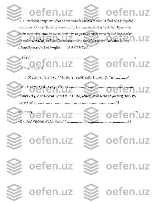                   
IX-XII asrlarda Yaqin va O'rta Sharq mamlakatlarida mantiq ilmi.Al-Kindiyning 
mantiqiy ta'limoti Forobiyning mantiq konsepsiyasi.Abu Abdulloh Xorazmiy 
ilmiy merosida mantiq masalalariAbu Rayxon Beruniy mantiq ilmi haqidaIbn 
Sinoning mantiqiy ta'limotiBaxmanyorning mantiqiy qarashlari.Abu Xomid 
G'azzoliy mantiq ilmi haqida.       MUNDARIJA
   KIRISH ................................................................................................................3 
    ASOSIY QISM                          
I    IX - XI asrlarda Yaqin va Oʻrta sharq mamlakatlarida mantiq ilmi.….……….4 
II Al - Kindiyning mantiqiy ta'limoti.....................................................................8
III Xorazmiy, Abu Rayhon Beruniy, Ibn Sino, Gʻazzoliy va Baxmanyorning mantiqiy 
qarashlari .............…............................…............................................14
XULOSA  …………………………………………………..….……….…..…..…….………………............19
FOYDALANILGAN ADABIYOTLAR................................................................21
                               