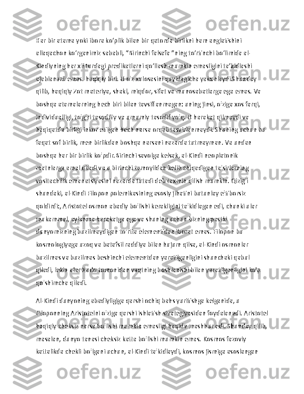                   
Har bir atama yoki ibora ko‘plik bilan bir qatorda birlikni ham anglatishini 
allaqachon ko‘rganimiz sababli,   “Birinchi falsafa   ”ning to‘rtinchi bo‘limida al-
Kindiyning har xil turdagi predikatlarni qo‘llash mumkin emasligini ta’kidlashi 
ajablanarli emas. haqiqiy biri.   U o'z xulosasini quyidagicha yakunlaydi.Shunday 
qilib, haqiqiy Zot materiya, shakl, miqdor, sifat va munosabatlarga ega emas.   Va 
boshqa atamalarning hech biri bilan tavsiflanmagan: uning jinsi, o'ziga xos farqi, 
individualligi, to'g'ri tasodifiy va umumiy tasodif yo'q.   U harakat qilmaydi va 
haqiqatda birligi inkor etilgan hech narsa orqali tasvirlanmaydi.   Shuning uchun bu 
faqat sof birlik, men birlikdan boshqa narsani nazarda tutmayman.   Va undan 
boshqa har bir birlik ko'pdir.Birinchi savolga kelsak, al-Kindi neoplatonik 
matnlarga amal qiladi va u birinchi tamoyildan kelib chiqadigan ta'sirlarning 
vositachilik emanatsiyasini nazarda tutadi deb taxmin qilish mumkin. Qizig'i 
shundaki, al-Kindi Filopon polemikasining asosiy jihatini butunlay e'tiborsiz 
qoldirdi:, Aristotel osmon abadiy bo'lishi kerakligini ta'kidlagan edi, chunki ular 
mukammal, aylanma harakatga ega va shuning uchun bizning pastki 
dunyomizning buzilmaydigan to'rtta elementidan iborat emas.   Filopon bu 
kosmologiyaga uzoq va batafsil raddiya bilan hujum qilsa, al-Kindi osmonlar 
buzilmas va buzilmas beshinchi elementdan yaratilganligini shunchaki qabul 
qiladi, lekin ular Xudo tomonidan vaqtning boshlanishi bilan yaratilganligini ko'p 
qo'shimcha qiladi.
Al-Kindi dunyoning abadiyligiga qarshi ochiq bahs yuritishga kelganida, u 
Filoponning Aristotelni o'ziga qarshi ishlatish strategiyasidan foydalanadi.   Aristotel
haqiqiy cheksiz narsa bo'lishi mumkin emasligi haqida mashhur edi.   Shunday qilib,
masalan, dunyo tanasi cheksiz katta bo'lishi mumkin emas.   Kosmos fazoviy 
kattalikda chekli bo'lgani uchun, al-Kindi ta'kidlaydi, kosmos jismiga asoslangan  