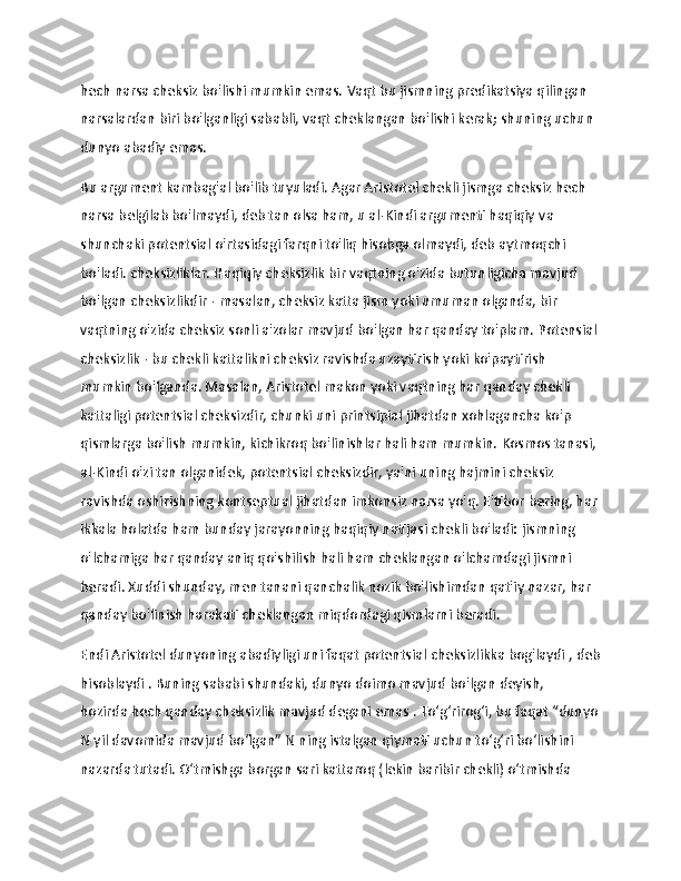                   
hech narsa cheksiz bo'lishi mumkin emas.   Vaqt bu jismning predikatsiya qilingan 
narsalardan biri bo'lganligi sababli, vaqt cheklangan bo'lishi kerak;   shuning uchun 
dunyo abadiy emas.
Bu argument kambag'al bo'lib tuyuladi.   Agar Aristotel chekli jismga cheksiz hech 
narsa belgilab bo'lmaydi, deb tan olsa ham, u al-Kindi argumenti haqiqiy   va 
shunchaki   potentsial   o'rtasidagi farqni to'liq hisobga olmaydi, deb aytmoqchi 
bo'ladi.   cheksizliklar.   Haqiqiy cheksizlik bir vaqtning o'zida butunligicha mavjud 
bo'lgan cheksizlikdir - masalan, cheksiz katta jism yoki umuman olganda, bir 
vaqtning o'zida cheksiz sonli a'zolar mavjud bo'lgan har qanday to'plam.   Potensial 
cheksizlik - bu chekli kattalikni cheksiz ravishda uzaytirish yoki ko'paytirish 
mumkin bo'lganda.   Masalan, Aristotel makon yoki vaqtning har qanday chekli 
kattaligi potentsial cheksizdir, chunki uni printsipial jihatdan xohlagancha ko'p 
qismlarga bo'lish mumkin, kichikroq bo'linishlar hali ham mumkin.   Kosmos tanasi, 
al-Kindi o'zi tan olganidek, potentsial cheksizdir, ya'ni uning hajmini cheksiz 
ravishda oshirishning kontseptual jihatdan imkonsiz narsa yo'q.   E'tibor bering, har 
ikkala holatda ham bunday jarayonning haqiqiy natijasi chekli bo'ladi:   jismning 
o'lchamiga har qanday aniq qo'shilish hali ham cheklangan o'lchamdagi jismni 
beradi.   Xuddi shunday, men tanani qanchalik nozik bo'lishimdan qat'iy nazar, har 
qanday bo'linish harakati cheklangan miqdordagi qismlarni beradi.
Endi Aristotel dunyoning abadiyligi uni faqat potentsial   cheksizlikka bog'laydi   , deb
hisoblaydi .   Buning sababi shundaki, dunyo doimo mavjud bo'lgan deyish, 
hozirda   hech qanday cheksizlik mavjud degani emas   .   Toʻgʻrirogʻi, bu faqat “dunyo
N   yil davomida mavjud boʻlgan” N   ning istalgan qiymati uchun toʻgʻri boʻlishini 
nazarda tutadi. Oʻtmishga borgan sari kattaroq (lekin baribir chekli) oʻtmishda  