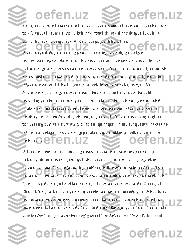                   
xohlagancha borish mumkin. o'tgan vaqt davrlari, xuddi tanani xohlagancha nozik 
tarzda ajratish mumkin.   Va bu kabi   potentsial   cheksizlik cheklangan kattalikka 
taalluqli emasligi aniq emas.   Al-Kindi bunga javob beradimi?
U shunday qiladi, garchi uning javobi dunyoning abadiyligiga bo'lgan 
munosabatining oxirida keladi.   Filoponda ham topilgan javob shundan iboratki, 
hatto hozirgi kunga erishish uchun cheksiz sonli lahzalar allaqachon o'tgan bo'lishi 
kerak.   Boshqacha qilib aytadigan bo'lsak, hozirda "dunyo paydo bo'lganidan beri" 
o'tgan cheksiz sonli lahzalar (yoki yillar yoki boshqa narsalar) mavjud.   Va 
Aristotelning o'zi aytganidek, cheksizni bosib o'tib bo'lmaydi.   Ushbu dalil 
muvaffaqiyatli bo'ladimi yoki yo'qmi - noma'lum.   Aftidan, biz o'tgan vaqt ichida 
cheksiz uzoq nuqtani tanlaymiz, keyin esa o'shandan beri o'tgan yillar sonini 
hisoblaymiz.   Ammo Aristotel, ehtimol, o'tgan vaqt ichida cheksiz uzoq nuqtani 
tanlashning dastlabki harakatiga to'sqinlik qilmoqchi bo'lib, har qanday   maxsus   Biz
o'tmishda tanlagan nuqta, hozirgi paytdan faqat cheklangan yillar davomida olib 
tashlanadi.
U Turkumlarning   birinchi boblariga asoslanib, ruhning substansiya ekanligini 
ta'kidlaydibiror narsaning mohiyati shu narsa bilan nom va ta'rifga ega ekanligini 
da'vo qilish.   Jon tirik mavjudotning mohiyati, tirik mavjudot substansiya bo‘lgani 
uchun ruh ham substansiyadir.   Qolaversa, bu nomoddiy substansiya: chunki ruh 
“jonli mavjudotning intellektual shakli”, intellektual shakl esa turdir.   Ammo, al-
Kindi fikricha, turlar ahamiyatsizdir;   shuning uchun ruh nomoddiydir.   Ushbu bahs-
munozaralar poyezdidagi muammoli harakatlar orasida inson ruhini inson turi 
bilan identifikatsiya qilish kiradi.   Bu al-Kindining "   Kategoriyalar " dagi "ikkilamchi 
substansiya" bo'lgan turlar haqidagi g'oyani "   De Anima   " va "   Metafizika   " kabi  