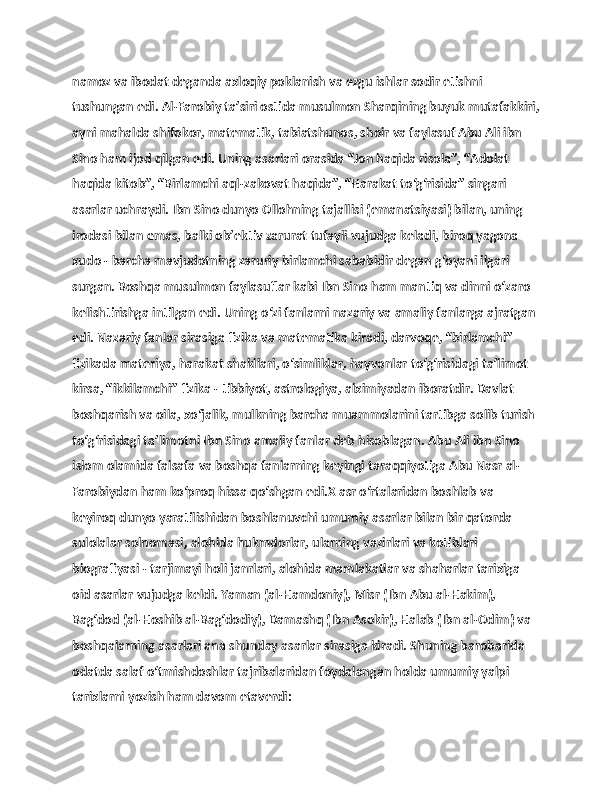                   
namoz va ibodat dеganda axloqiy poklanish va ezgu ishlar sodir etishni 
tushungan edi. Al-Farobiy ta’siri ostida musulmon Sharqining buyuk mutafakkiri,
ayni mahalda shifokor, matеmatik, tabiatshunos, shoir va faylasuf Abu Ali ibn 
Sino ham ijod qilgan edi. Uning asarlari orasida “Jon haqida risola”, “Adolat 
haqida kitob”, “Birlamchi aql-zakovat haqida”, “Harakat to‘g‘risida” singari 
asarlar uchraydi. Ibn Sino dunyo Ollohning tajallisi (emanatsiyasi) bilan, uning 
irodasi bilan emas, balki ob’еktiv zarurat tufayli vujudga kеladi, biroq yagona 
xudo - barcha mavjudotning zaruriy birlamchi sababidir degan g‘oyani ilgari 
surgan. Boshqa musulmon faylasuflar kabi Ibn Sino ham mantiq va dinni o‘zaro 
kеlishtirishga intilgan edi. Uning o‘zi fanlarni nazariy va amaliy fanlarga ajratgan 
edi. Nazariy fanlar sirasiga fizika va matеmatika kiradi, darvoqе, “birlamchi” 
fizikada materiya, harakat shakllari, o‘simliklar, hayvonlar to‘g‘risidagi ta’limot 
kirsa, “ikkilamchi” fizika - tibbiyot, astrologiya, alximiyadan iboratdir. Davlat 
boshqarish va oila, xo‘jalik, mulkning barcha muammolarini tartibga solib turish 
to‘g‘risidagi ta’limotni Ibn Sino amaliy fanlar dеb hisoblagan. Abu Ali ibn Sino 
islom olamida falsafa va boshqa fanlarning kеyingi taraqqiyotiga Abu Nasr al-
Farobiydan ham ko‘proq hissa qo‘shgan edi.X asr o‘rtalaridan boshlab va 
kеyiroq dunyo yaratilishidan boshlanuvchi umumiy asarlar bilan bir qatorda 
sulolalar solnomasi, alohida hukmdorlar, ularning vazirlari va kotiblari 
biografiyasi - tarjimayi holi janrlari, alohida mamlakatlar va shaharlar tarixiga 
oid asarlar vujudga kеldi. Yaman (al-Hamdoniy), Misr (Ibn Abu al-Hakim), 
Bag‘dod (al-Hoshib al-Bag‘dodiy), Damashq (Ibn Asokir), Halab (Ibn al-Odim) va 
boshqalarning asarlari ana shunday asarlar sirasiga kiradi. Shuning barobarida 
odatda salaf o‘tmishdoshlar tajribalaridan foydalangan holda umumiy yalpi 
tarixlarni yozish ham davom etaverdi:  