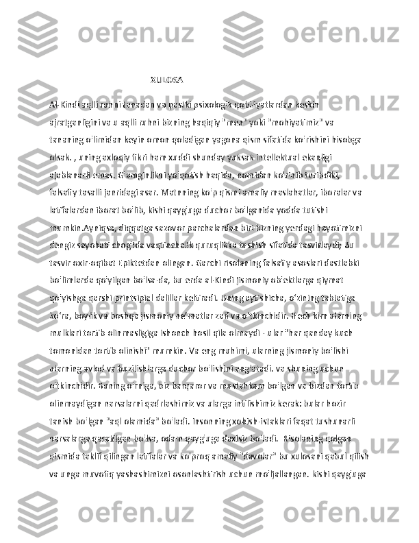                   
                                               XULOSA 
Al-Kindi aqlli ruhni tanadan va pastki psixologik qobiliyatlardan keskin 
ajratganligini va u aqlli ruhni bizning haqiqiy "men" yoki "mohiyatimiz" va 
tananing o'limidan keyin omon qoladigan yagona qism sifatida ko'rishini hisobga 
olsak. , uning axloqiy fikri ham xuddi shunday yuksak intellektual ekanligi 
ajablanarli emas. G'amginlikni yo'qotish haqida, nomidan ko'rinib turibdiki, 
falsafiy tasalli janridagi asar.   Matnning ko'p qismi amaliy maslahatlar, iboralar va 
latifalardan iborat bo'lib, kishi qayg'uga duchor bo'lganida yodda tutishi 
mumkin.Ayniqsa, diqqatga sazovor parchalardan biri bizning yerdagi hayotimizni 
dengiz sayohati chog'ida vaqtinchalik quruqlikka tushish sifatida tasvirlaydi;   Bu 
tasvir oxir-oqibat Epiktetdan olingan.   Garchi risolaning falsafiy asoslari dastlabki 
bo'limlarda qo'yilgan bo'lsa-da, bu erda al-Kindi jismoniy ob'ektlarga qiymat 
qo'yishga qarshi printsipial dalillar keltiradi.   Uning aytishicha, o‘zining tabiatiga 
ko‘ra, boylik va boshqa jismoniy ne’matlar zaif va o‘tkinchidir.   Hech kim ularning 
mulklari tortib olinmasligiga ishonch hosil qila olmaydi - ular "har qanday kuch 
tomonidan tortib olinishi" mumkin.   Va eng muhimi, ularning jismoniy bo'lishi 
ularning avlod va buzilishlarga duchor bo'lishini anglatadi.   va shuning uchun 
o'tkinchidir.   Buning o'rniga, biz barqaror va mustahkam bo'lgan va bizdan tortib 
olinmaydigan narsalarni qadrlashimiz va ularga intilishimiz kerak: bular hozir 
tanish bo'lgan "aql olamida" bo'ladi.   Insonning xohish-istaklari faqat tushunarli 
narsalarga qaratilgan bo'lsa, odam qayg'uga daxlsiz bo'ladi.    Risolaning qolgan 
qismida taklif qilingan latifalar va ko'proq amaliy "davolar" bu xulosani qabul qilish
va unga muvofiq yashashimizni osonlashtirish uchun mo'ljallangan.   kishi qayg'uga  