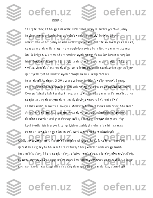                   
                                            KIRISH  
Sharqda mavjud bo'lgan ilk o'rta asrlar sivilizatsiyasi butun g'arbga ijobiy 
ta'sir o'tkazgan, keyinchalik g'arbda shakllangan sivilizatsiya Sharq 
taraqqiyotiga o'z ijobiy ta'sirini o'tkazgan va shu asnoda sivilizatsiyalar millat, 
xalq va mamlakatlarning o'zaro yaqinlashuvida ham ijobiy ahamiyatga ega 
bo'lib kelgan. G'arb va Sharq sivilizatsiyalarining o'zaro bir-biriga ta'siri, bir-
birini boyitishi insoniyat taraqqiyotining muhim ma'naviy omilidir. Sharq 
sivilizatsiyasidagi o'z mohiyatiga ko'ra insonparvarlik xarakteriga ega bo'lgan 
qadriyatlar jahon sivilizatsiyalar rivojlanishida barqarorlikni 
ta'minlaydi.Ayniqsa, IX-XV asr musulmon tarixiy-falsafiy merosi, Sharq, 
aniqrog'i Markaziy Osiyo mutafakkirlarining o'rta asrlar va Uyg'onish davri 
Ovrupa falsafiy tafakkuriga ko'rsatgan ta'siri hamda ahamiyatini ochib berish 
xalqimizni, ayniqsa, yoshlarni tarbiyalashga samarali xizmat qilishi 
shubhasizdir. Jahon fani rivojida Markaziy Osiyo mutafakkirlaridan Abu Nasr 
Forobiy, Ibn Sino, Abu Rayhon Beruniy va ko'plab bobokalonlarimizning 
durdona asarlari milliy-ma'naviy bo'lib, ularning beqiyos ilmiy-ma'rifiy 
kashfiyotlarisiz tasavvuf, tariqat,islomqadriyatla-rimiz fan bir muncha 
achinarli tushib qolgan bo'lar edi. Bu fikrni tarix ham isbotlaydi. 
Oddiy tasavvurga ko'ra Quyosh Sharqdan chiqqani kabi, falsafiy va mantiqiy 
qarashlarning paydo bo'lishi ham qadimiy Sharq xalqlari taffakuriga borib 
taqaladi.Qadimgi Sharq xalqlarining tarixi va madaniyati, ularning afsonaviy, diniy, 
axloqiy, siyosiy va huquqiy badiiy-estetik va falsafiy tasavvur va qarashlari, ularga 
xos mazmunlar haqidagi bilimlar antiq davr mualliflari asarlarida, arxeologik  