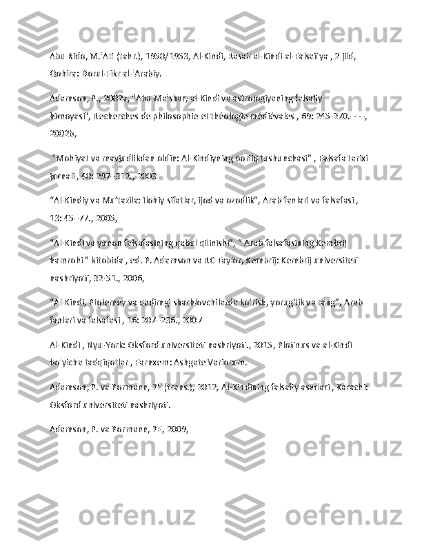                   
Abu Rido, M.'AH (tahr.), 1950/1953, Al-Kindi,   Rasail al-Kindi al-Falsafiya   , 2 jild, 
Qohira: Dorul-Fikr al-'Arabiy.
Adamson, P., 2002a, "Abu Ma'shar, al-Kindi va astrologiyaning falsafiy 
himoyasi",   Recherches de philosophie et théologie médiévales   , 69: 245-270.–––, 
2002b,
 “Mohiyat va mavjudlikdan oldin: Al-Kindiyning borliq tushunchasi”   , Falsafa tarixi 
jurnali   , 40: 297–312., 2003
“Al-Kindiy va Mu’tazila: Ilohiy sifatlar, ijod va ozodlik”,   Arab fanlari va falsafasi   , 
13: 45–77., 2005, 
“Al-Kindi va yunon falsafasining qabul qilinishi”, “   Arab falsafasining Kembrij 
hamrohi   ” kitobida , ed.   P. Adamson va RC Taylor, Kembrij: Kembrij universiteti 
nashriyoti, 32-51., 2006,
“Al-Kindi, Ptolemey va qadimgi sharhlovchilarda ko‘rish, yorug‘lik va rang”,   Arab 
fanlari va falsafasi   , 16: 207–236., 2007
Al-Kindi   , Nyu-York: Oksford universiteti nashriyoti., 2015,   Plotinus va al-Kindi 
bo'yicha tadqiqotlar   , Farnxem: Ashgate Variorum.
Adamson, P. va Pormann, PE (trans.), 2012,   Al-Kindining falsafiy asarlari   , Karachi: 
Oksford universiteti nashriyoti.
Adamson, P. va Pormann, PE, 2009, 